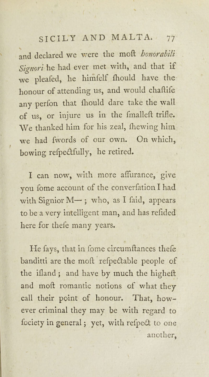 and declared we were the mod honorabili Signori he had ever met with, and that if we pleafed, he himfelf fhould have the honour of attending us, and would chaftife any perfon that fhould dare take the wall of us, or injure us in the fmallefl trifle. We thanked him for his zeal, fhewing him we had fwords of our own. On which, bowing refpe&amp;fully, he retired. * \ I can now, with more affurance, give you fome account of the converfation I had with Signior M— ; who, as I faid, appears to be a very intelligent man, and has refided here for thefe many years. He fays, that in fome circumdances thefe banditti are the mod refpedlable people of the ifland ; and have by much the higheft and mod romantic notions of what they call their point of honour. That, how- ever criminal they may be with regard to fociety in general; yet, with refpedt to one another,