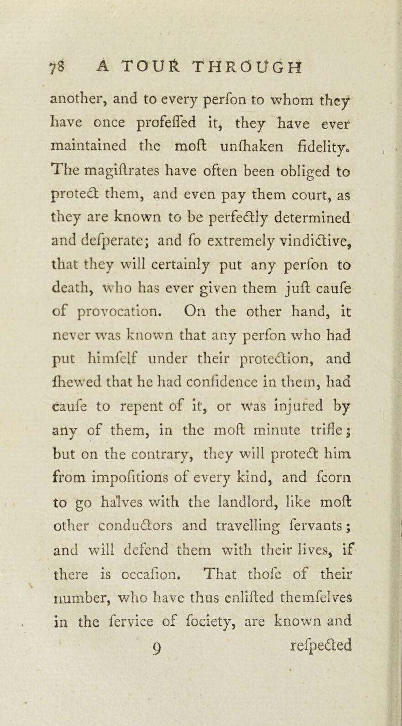 another, and to every perfon to whom they have once profefled it, they have ever maintained the mod unfhaken fidelity* The magiftrates have often been obliged to protect them, and even pay them court, as they are known to be perfectly determined and defperate; and fo extremely vindictive, that they will certainly put any perfon to death, who has ever given them juft caufe of provocation. On the other hand, it never was known that any perfon who had put himfelf under their protedion, and fhewed that he had confidence in them, had caufe to repent of it, or was injured by any of them, in the moft minute trifle; but on the contrary, they will proted him from impofitions of every kind, and fcorn to go halves with the landlord, like molt other condudors and travelling fervants; and will defend them with their lives, if there is occafion. That thofe of their number, who have thus enlifled themfelves in the fervice of fociety, arc known and 9 refpeded