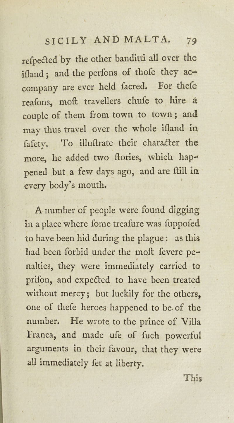 refpe&amp;ed by the other banditti all over the ifland; and the perfons of thofe they ac- company are ever held facred. For thefe reafons, mod travellers chufe to hire a couple of them from town to town; and may thus travel over the whole ifland in fafety. To illuftrate their character the more, he added two dories, which hap- pened but a few days ago, and are dill in every body’s mouth. A number of people were found digging in a place where fome treafure was fuppofed to have been hid during the plague: as this had been forbid under the mod fevere pe- ♦ nalties, they were immediately carried to prilon, and expe&amp;ed to have been treated without mercy; but luckily for the others, one of thefe heroes happened to be. of the number. He wrote to the prince of Villa Franca, and made ufe of fuch powerful arguments in their favour, that they were all immediately fet at liberty. This