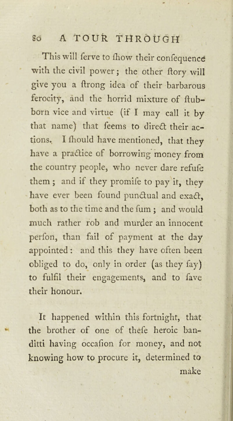 This will ferve to fhow their confequence with the civil power; the other ftory will give you a ftrong idea of their barbarous ferocity, and the horrid mixture of ftub- born vice and virtue (if I may call it by that name) that feems to diredt their ac- tions. I fhould have mentioned, that they have a practice of borrowing money from the country people, who never dare refufe them ; and if they promife to pay it, they have ever been found punctual and exadl, both as to the time and the fum ; and would much rather rob and murder an innocent perfon, than fail of payment at the day appointed : and this they have often been obliged to do, only in order (as they fay) to fulfil their engagements, and to fave their honour. It happened within this fortnight, that the brother of one of thefe heroic ban- ditti having occafion for money, and not knowing how to procure it, determined to make