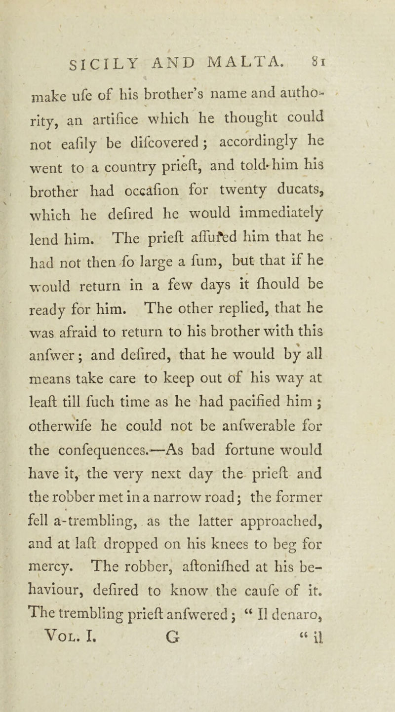 make life of his brother s name and autho- rity, an artifice which he thought could not eafily be difcovered ; accordingly he went to a country prieft, and told* him his brother had occafion for twenty ducats, which he defired he would immediately lend him. The prieft a flu fed him that he had not then fo large a fum, but that if he would return in a few days it fhould be ready for him. The other replied, that he was afraid to return to his brother with this anfwer; and defired, that he would by all means take care to keep out of his way at leaft till fuch time as he had pacified him ; otherwife he could not be anfwerable for the confequences.'—As bad fortune would have it, the very next day the prieft and the robber met in a narrow road; the former fell a-trembling, as the latter approached, and at laft dropped on his knees to beg for mercy. The robber, aftonifhed at his be- haviour, defired to know the caufe of it. The trembling prieft anfwered; “ II denaro, Vol. I. G “ ii