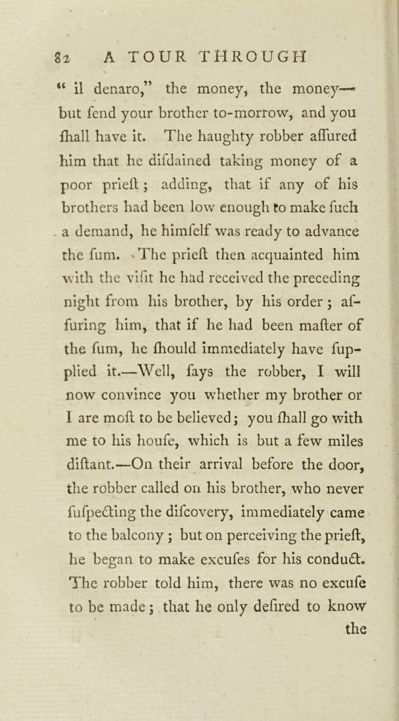 cc il denaro,” the money, the money—■ but fend your brother to-morrow, and you fhall have it. The haughty robber allured him that he difdained taking money of a poor prieil; adding, that if any of his brothers had been low enough to make fuch v a demand, he himfelf was ready to advance the fum. The prieil then acquainted him with the vifit he had received the preceding night from his brother, by his order ; af- furing him, that if he had been mailer of the fum, he fhould immediately have fup- plied it.—Well, fays the robber, I will now convince you whether my brother or I are moll to be believed; you fhall go with me to his houfe, which is but a few miles dillant.—On their arrival before the door, the robber called on his brother, who never fufpedling the difeovery, immediately came to the balcony ; but on perceiving the prieil, he began to make excufes for his condudt. The robber told him, there was no excufe to be made; that he only defired to know the