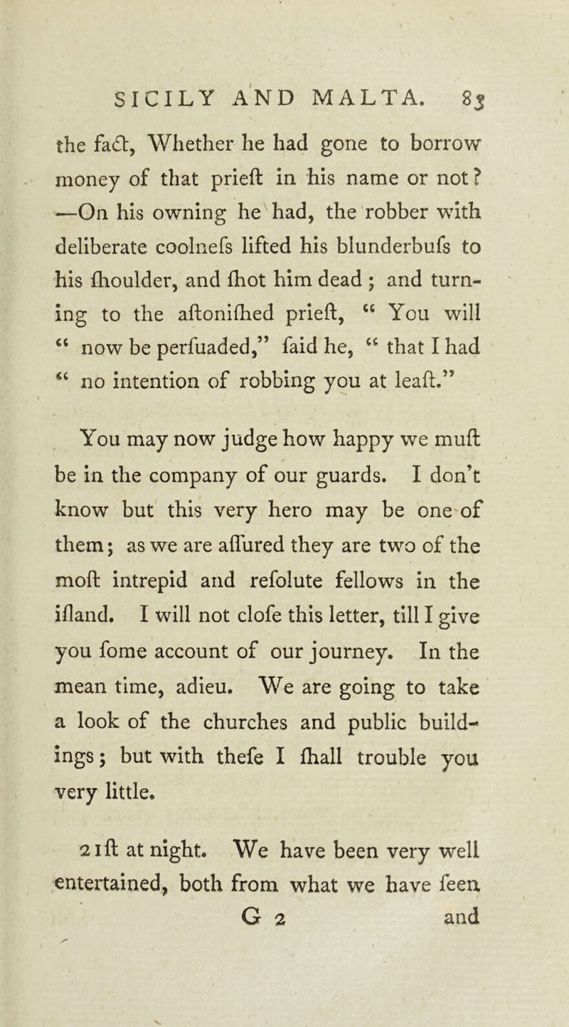 the fad, Whether he had gone to borrow money of that prieft in his name or not ? —On his owning he had, the robber with deliberate coolnefs lifted his blunderbufs to his (houlder, and fhot him dead ; and turn- ing to the aftonifhed prieft, ct You will “ now be perfuaded,” faid he, u that I had no intention of robbing you at leaft.” You may now judge how happy we muft be in the company of our guards. I don’t know but this very hero may be one of them; as we are aflured they are two of the moft intrepid and refolute fellows in the ifland. I will not clofe this letter, till I give you fome account of our journey. In the mean time, adieu. We are going to take a look of the churches and public build- ings ; but with thefe I fhall trouble you very little. 21ft at night. We have been very well entertained, both from what we have feen G 2 and