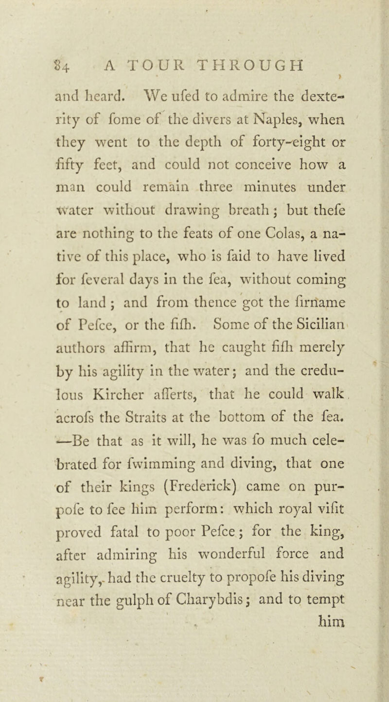 • r and heard. We ufed to admire the dexte- rity of fome of the divers at Naples, when they went to the depth of forty-eight or fifty feet, and could not conceive how a man could remain three minutes under water without drawing breath; but thefe are nothing to the feats of one Colas, a na- tive of this place, who is faid to have lived for feveral days in the lea, without coming to land ; and from thence got the lirname of Pefce, or the filh. Some of the Sicilian authors affirm, that he caught fifh merely by his agility in the water; and the credu- lous Kircher afferts, that he could walk acrofs the Straits at the bottom of the fea. —Be that as it will, he was fo much cele- brated for fwimming and diving, that one of their kings (Frederick) came on pur- pofe to fee him perform: which royal vifit proved fatal to poor Pefce; for the king, after admiring his wonderful force and agility,-had the cruelty to propofe his diving near the gulph of Charybdis; and to tempt him T
