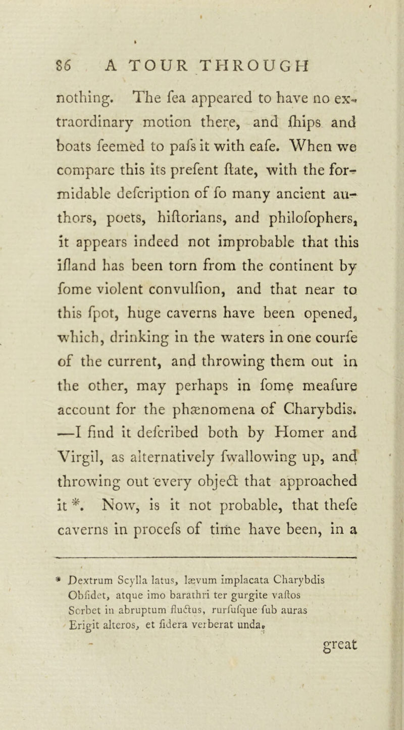 I 86 A TOUR THROUGH nothing. The fea appeared to have no ex-* traordinary motion there, and Ships and boats feemed to pals it with eafe. When we compare this its prefent flate, with the for- midable defcription of fo many ancient au- thors, poets, hiftorians, and philosophers, it appears indeed not improbable that this ifland has been torn from the continent by fome violent convulfion, and that near to this Spot, huge caverns have been opened, which, drinking in the waters in one courfe of the current, and throwing them out in the other, may perhaps in fome meafure account for the phenomena of Charybdis. —I find it defcribed both by Homer and Virgil, as alternatively Swallowing up, and throwing out every object that approached it Now, is it not probable, that thefe caverns in procefs of time have been, in a * Dextrum Scylla latus, laevum implacata Charybdis Obfidet, atque imo barathri ter gurgite vaftos Sorbet in abruptum flu&amp;us, rurfufque fub auras Erigit alteros, et fid era verberat unda. great