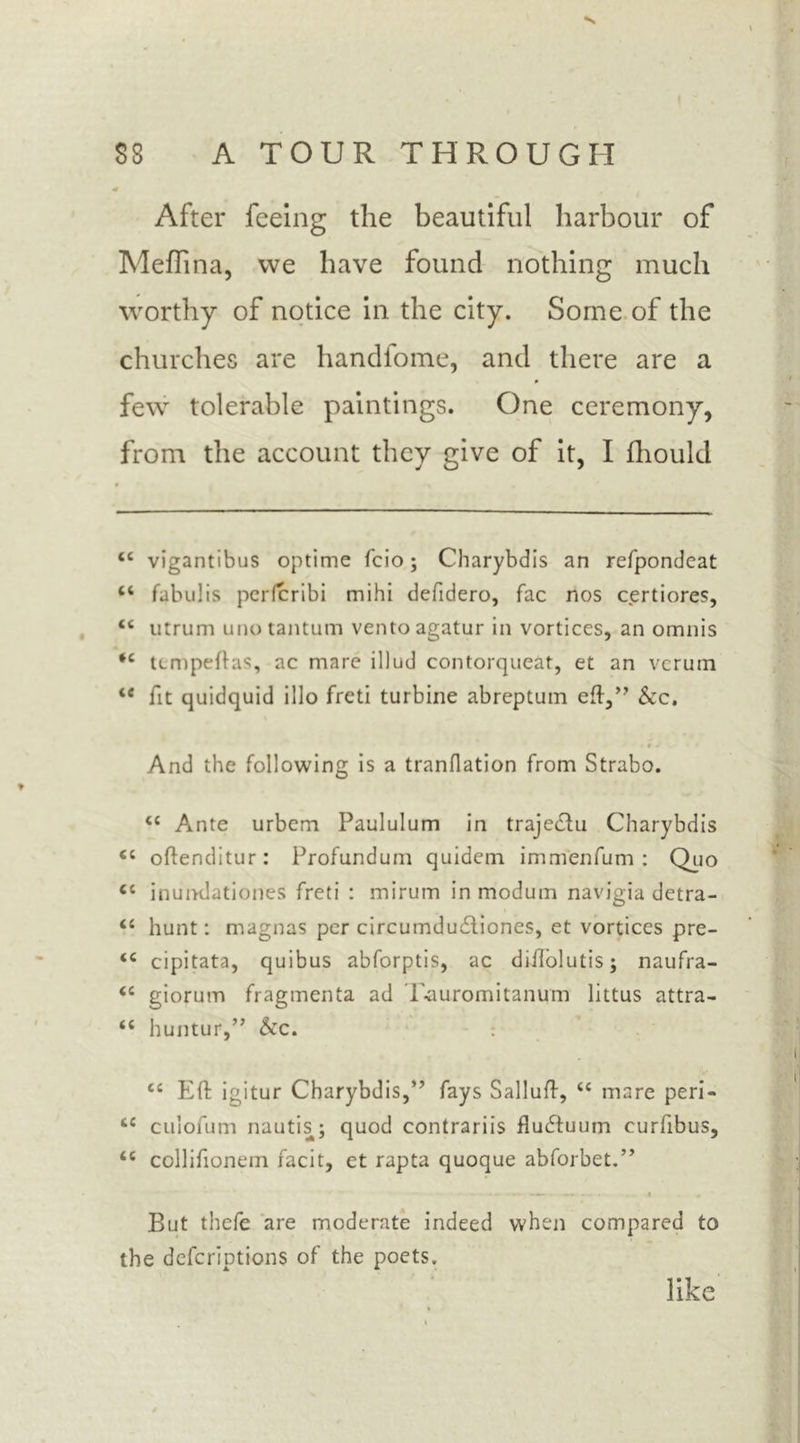 After feeing the beautiful harbour of Medina, we have found nothing much worthy of notice in the city. Some of the churches are handfome, and there are a few tolerable paintings. One ceremony, from the account they give of it, I fhould tc vigantibus optime fcio; Charybdis an refpondeat “ fabulis perfcribi mihi defidero, fac nos certiores, “ utrum unotantum ventoagatur in vortices, an omnis ‘c tempeftas, ac mare illud contorqueat, et an verum te fit quidquid illo freti turbine abreptum eft,” &c. i »J' 1 And the following is a tranflation from Strabo. <c Ante urbem Paululum in traje&u Charybdis <s oftenditur: Profundum quidern immenfum : Quo <c inumlationes freti : mirum in modum navigia detra- <c hunt: magnas per circumdudliones, et vortices pre- <e cipitata, quibus abforptis, ac diftolutis j naufra- <c giorum fragmenta ad T-auromitanum littus attra- “ huntur,” &c. ec Eft igitur Charybdis,” fays Salluft, <c mare peri- tc culofum nautis; quod contrariis fludtuum curfibus, <c collifionem facit, et rapta quoque abforbet.” But thefe are moderate indeed when compared to the deferiptions of the poets. like