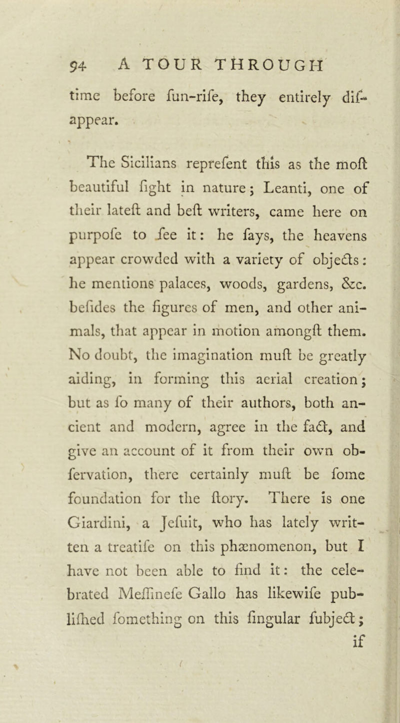 time before fun-rife, they entirely dis- appear. The Sicilians reprefent this as the mofl beautiful fight in nature; Leanti, one of their latefl and belt writers, came here on purpofe to fee it: he fays, the heavens appear crowded with a variety of obje&amp;s: he mentions palaces, woods, gardens, &amp;c. befides the figures of men, and other ani- mals, that appear in motion amongfi: them. No doubt, the imagination mull: be greatly aiding, in forming this aerial creation; but as fo many of their authors, both an- cient and modern, agree in the fad, and give an account of it from their own ob- servation, there certainly mull be fome foundation for the ftory. There is one Giardini, a Jefuit, who has lately writ- ten a treatife on this phenomenon, but I have not been able to find it: the cele- brated Meffinefe Gallo has likewife pub- lifhed Something on this Singular fubjed; if (