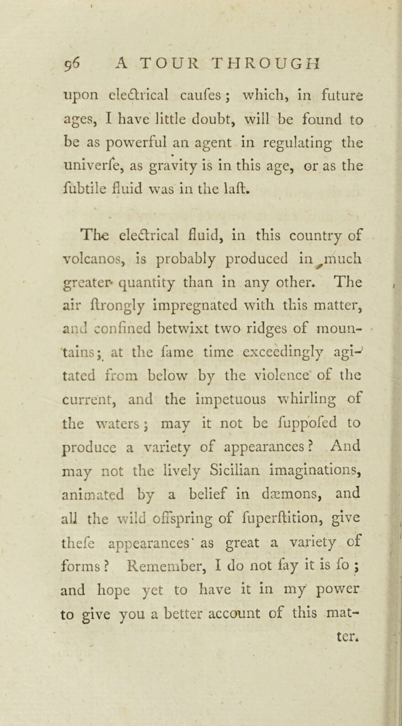 96 A TOUR THROUGH upon electrical caufes; which, in future ages, I have little doubt, will be found to be as powerful an agent in regulating the » univerie, as gravity is in this age, or as the fubtile fluid was in the laft. The eleCtrical fluid, in this country of volcanos, is probably produced in much greater* quantity than in any other. The air ftrongly impregnated with this matter, and confined betwixt two ridges of moun- tains; at the fame time exceedingly agi-> tatcd from below by the violence of the current, and the impetuous whirling of the waters; may it not be fuppofcd to f produce a variety of appearances ? And may not the lively Sicilian imaginations, animated by a belief in daemons, and all the wild offspring of fuperflition, give thefe appearances* as great a variety of forms ? Remember, I do not fay it is fo ; and hope yet to have it in my power to give you a better account of this mat- ter.