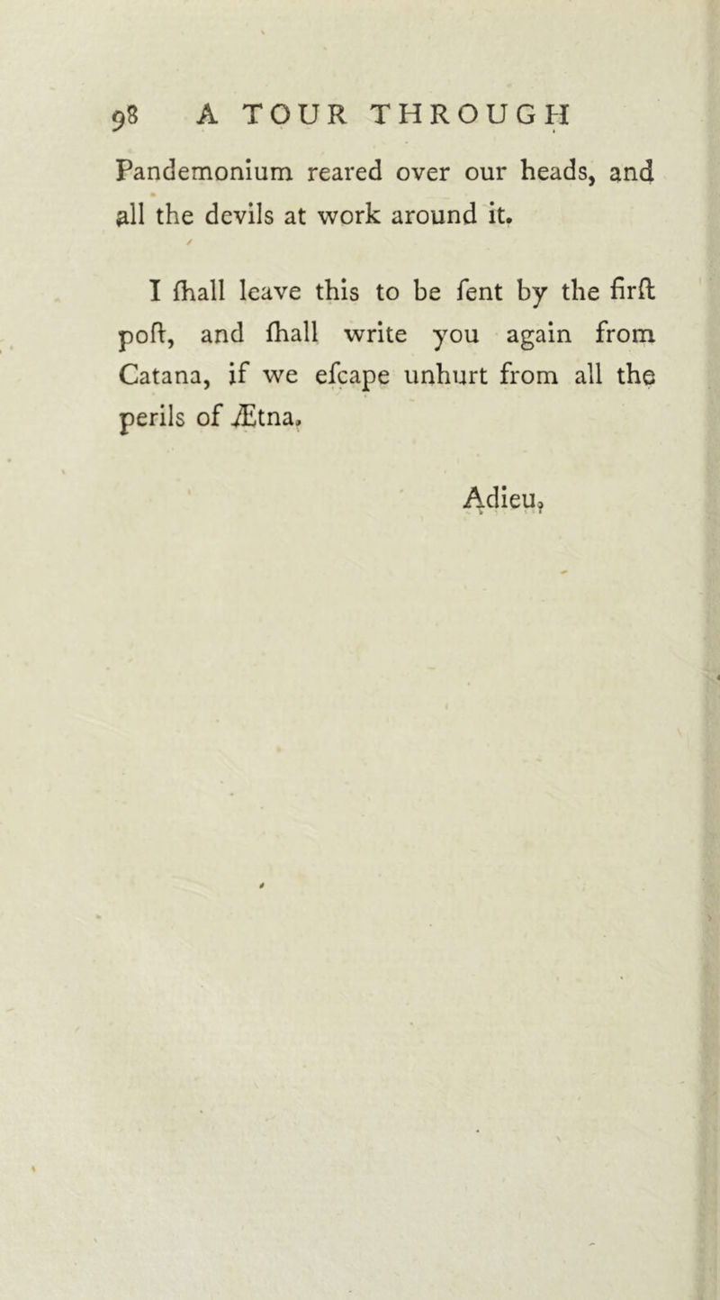 Pandemonium reared over our heads, and % all the devils at work around it, I (hall leave this to be Tent by the firft poft, and fhall write you again from Catana, if we efcape unhurt from all the perils of ./Etna, Adieu*