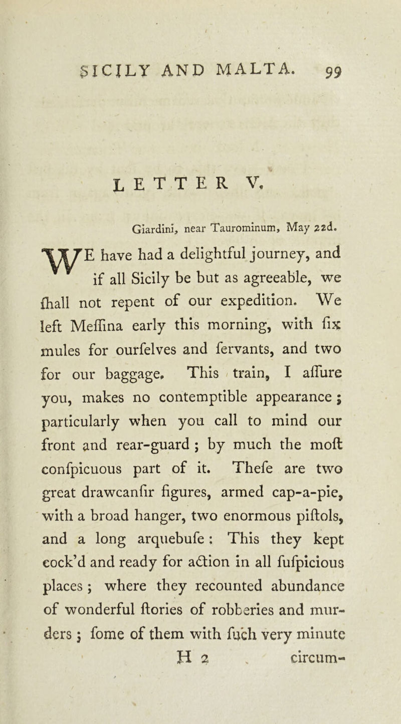 letter V. Giardini, near Taurominum, May 22d. have had a delightful journey, and if all Sicily be but as agreeable, we {hall not repent of our expedition. We left Meffina early this morning, with fix mules for ourfelves and fervants, and two for our baggage. This train, I aflure you, makes no contemptible appearance ; particularly when you call to mind our front and rear-guard ; by much the molt confpicuous part of it. Thefe are two great drawcanfir figures, armed cap-a-pie, with a broad hanger, two enormous piftols, and a long arquebufe: This they kept cock’d and ready for action in all fufpicious places ; where they recounted abundance of wonderful ftories of robberies and mur- ders ; fome of them with fifch very minute H 2 . circum-