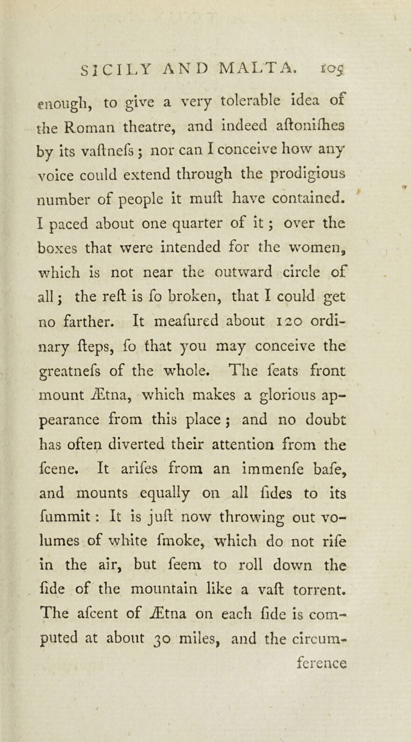 enough, to give a very tolerable idea of the Roman theatre, and indeed aftonilhes by its vaftnefs ; nor can I conceive how any voice could extend through the prodigious number of people it muff have contained. I paced about one quarter of it; over the boxes that were intended for the women, which is not near the outward circle of all; the reft is fo broken, that I could get no farther. It meafured about 120 ordi- nary fteps, fo that you may conceive the greatnefs of the whole. The feats front mount iEtna, which makes a glorious ap- pearance from this place ; and no doubt has often diverted their attention from the fcene. It arifes from an immenfe bafe, and mounts equally on all Tides to its fummit: It is juft now throwing out vo- lumes of white fmoke, which do not rife in the air, but feem to roll down the fide of the mountain like a vaft torrent. The afcent of iEtna on each fide is com- puted at about 30 miles, and the circum- ference