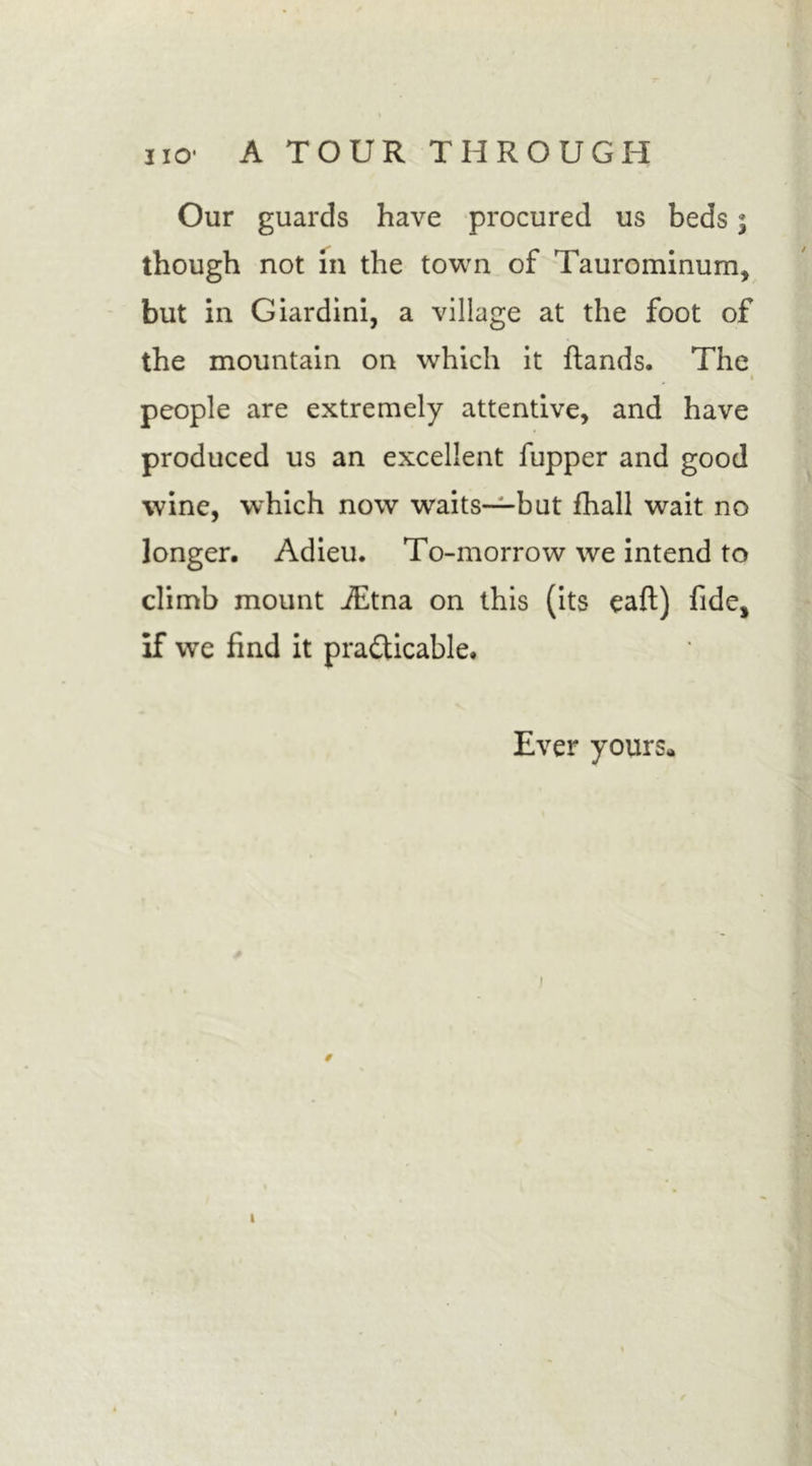 Our guards have procured us beds; though not in the town of Taurominum, but in Giardini, a village at the foot of the mountain on which it hands. The • people are extremely attentive, and have produced us an excellent fupper and good wine, which now waits—but fhall wait no longer. Adieu. To-morrow we intend to climb mount iEtna on this (its eaft) fide, if we find it practicable. Ever yours* i / i