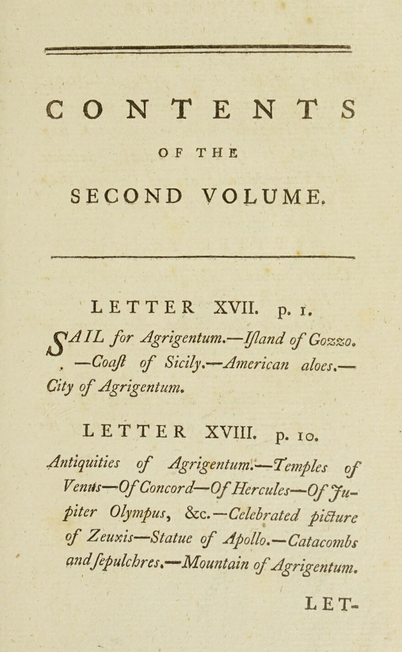 CONTENTS OF THE SECOND VOLUME. LETTER XVII. p. i. for Agrigentum,—Ifland of Gozzo, , —Coaft of Sicily.—American aloes.— City of Agrigentum. LETTER XVIII. p. io. Antiquities of Agrigentum.—Temples of Venus—Of Concord—Of Hercules—Of Ju- piter Olympus, &amp;c.—Celebrated piSiure of Zeuxis—Statue of Apollo.—Catacombs andfepulc lores .—Mountain cf Agrigentum.