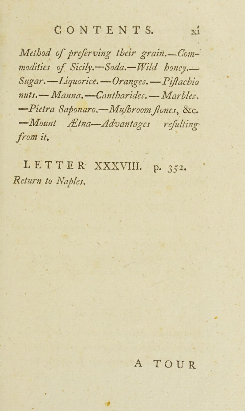 Method of preferving their grain.—Com- modities of Sicily.—Soda.—Wild honey Sugar. —Liquorice. — Oranges. — Piftachio nuts.—Manna. —■Cantharides. — Marbles*, —Pietra Saponaro.—Muyfhroomfones, &amp;c. —Mount JEtna—Advantages refulting from it. LETTER XXXVIII. p. 352. Return to Naples. A TOUR
