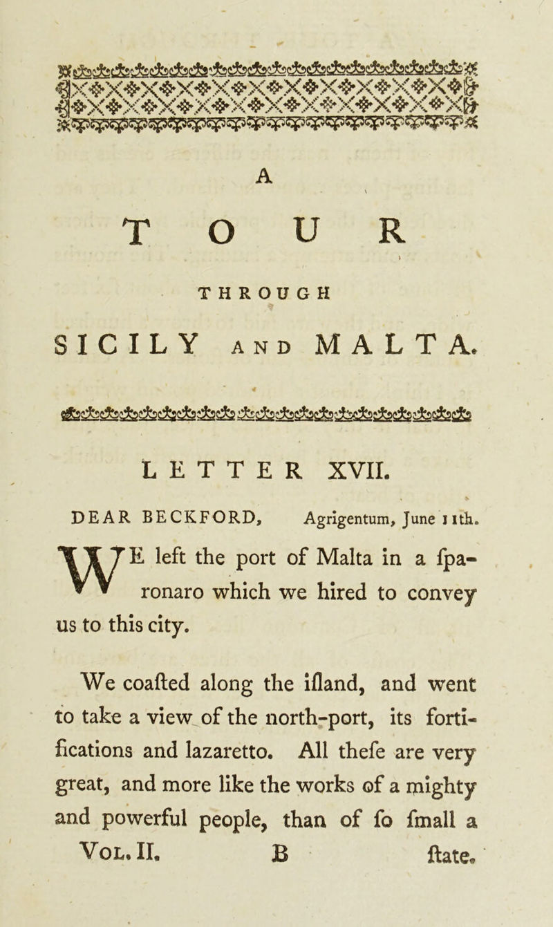 A • \ TOUR \ THROUGH SICILY AND MALTA. « ^ j&amp;^s&amp;fesfeSssSis&amp;Ss &amp; -A -fecfejfo ■.fc-jada-jbi'fast'jda LETTER XVII. » DEAR BECKFORD, Agrigentum, June i ith. WE left the port of Malta in a fpa- ronaro which we hired to convey us to this city. We coafted along the ifland, and went to take a view of the north-port, its forti- fications and lazaretto. All thefe are very great, and more like the works of a mighty and powerful people, than of fo fmall a Vol. II. B ftate.