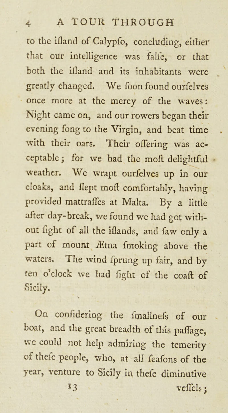 to the ifland of Calypfo, concluding, either that our intelligence was falfe, or that both the ifland and its inhabitants were greatly changed. We foon found ourfelves once more at the mercy of the waves: i Night came on, and our rowers began their evening fong to the Virgin, and beat time with their oars. Their offering was ac- ceptable \ for we had the mofl delightful weather. We wrapt ourlelves up in our cloaks, and flept mofl; comfortably, having provided mattrafles at Malta. By a little after day-break, we found we had got with- out fight of all the iflands, and faw only a part of mount iEtna fmoking above the waters. The wind fprung up fair, and by ten o clock we had light of the coaft of Sicily. \ On contidering the imallnefs of our boat, and the great breadth of this paffage, Vv e could not help admiring the temerity of thefe people, who, at all feafons of the year, venture to Sicily in thefe diminutive 13 veflels;