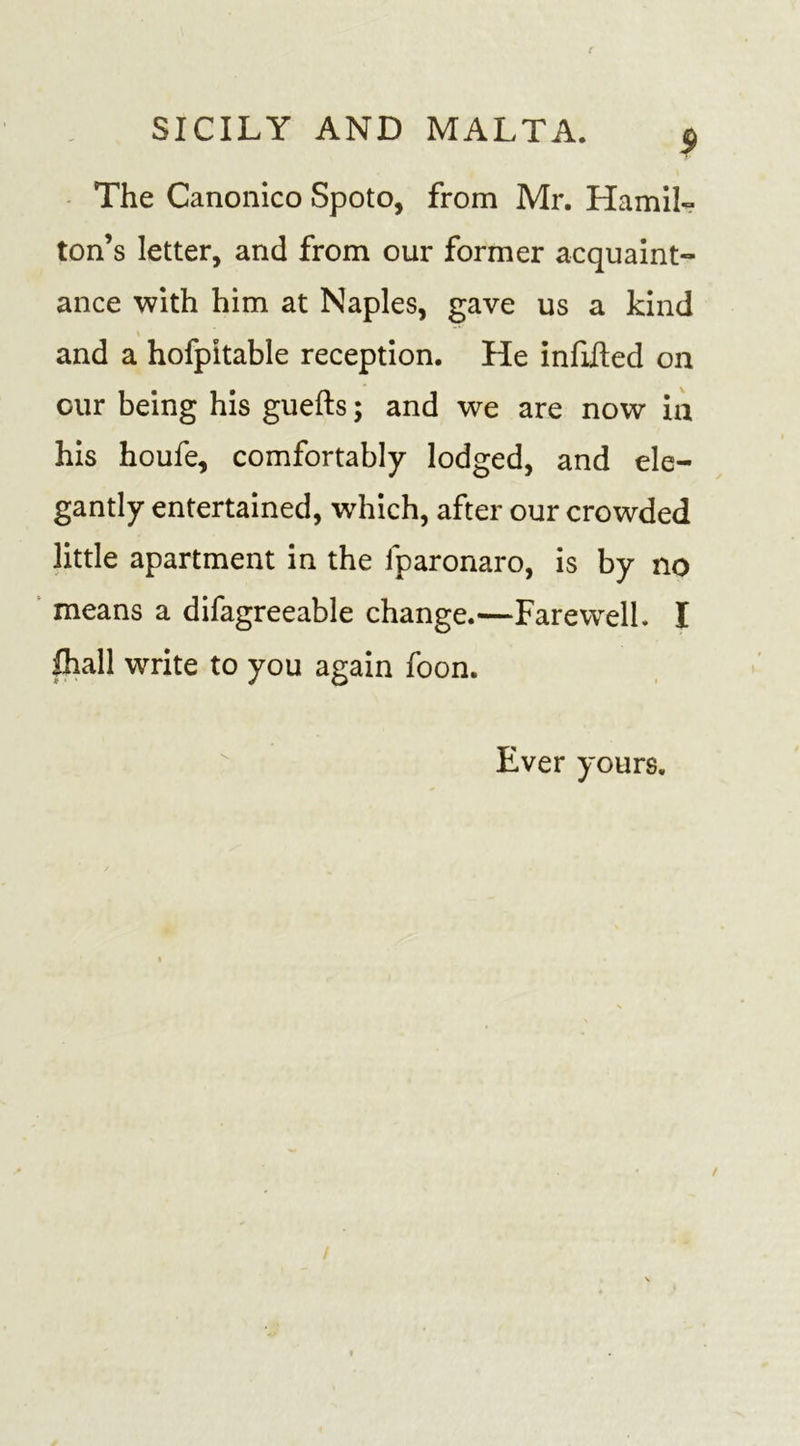 The Canonico Spoto, from Mr. Hamil- ton’s letter, and from our former acquaint- ance with him at Naples, gave us a kind and a hofpitable reception. He infilled on our being his guefts; and we are now in his houfe, comfortably lodged, and ele- gantly entertained, which, after our crowded little apartment in the fparonaro, is by no means a difagreeable change.—Farewell. I fhall write to you again foon. Ever yours.
