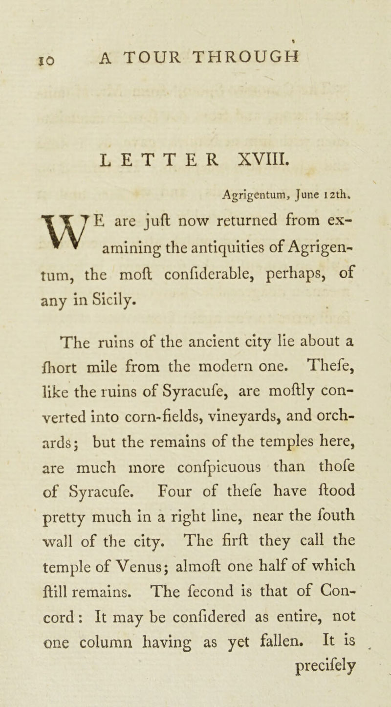 LETTER XVIII. Agrigentiim, June 12th. WE are juft now returned from ex- amining the antiquities of Agrigen- tum, the moll confiderable, perhaps, of any in Sicily. The ruins of the ancient city lie about a fhort mile from the modern one. Thefe, like the ruins of Syracufe, are moftly con- verted into corn-fields, vineyards, and orch- ards; but the remains of the temples here, are much more confpicuous than thofe of Syracufe. Four of thefe have Hood pretty much in a right line, near the fouth wall of the city. The firft they call the temple of Venus; almoft one half of which Hill remains. The fecond is that of Con- cord : It may be confidered as entire, not one column having as yet fallen. It is precifely