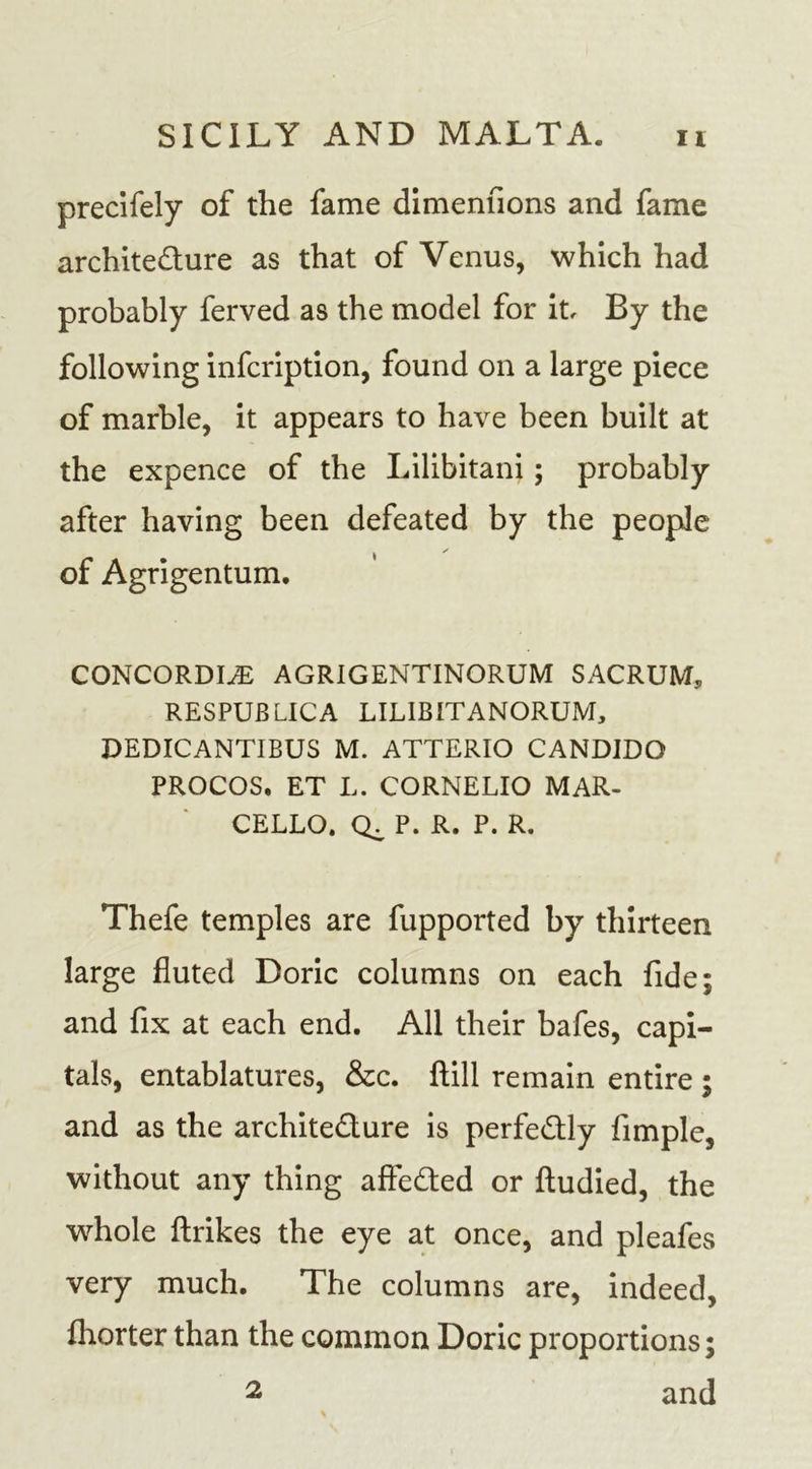 precifely of the fame dimenfions and fame architecture as that of Venus, which had probably ferved as the model for it By the following infcription, found on a large piece of marble, it appears to have been built at the expence of the Lilibitani; probably after having been defeated by the people of Agrigentum. CONCORDIA AGRIGENTINORUM SACRUM, RESPUBLICA LILIBITANORUM, DEDICANTIBUS M. ATTERIO CANDIDO PROCOS. ET L. CORNELIO MAR- CELLO. CL P. R. P. R. Thefe temples are fupported by thirteen large fluted Doric columns on each fide; and fix at each end. All their bafes, capi- tals, entablatures, &amp;c. ftill remain entire ; and as the architecture is perfectly fimple, without any thing affeCted or ftudied, the whole ftrikes the eye at once, and pleafes very much. The columns are, indeed, fliorter than the common Doric proportions; and 2