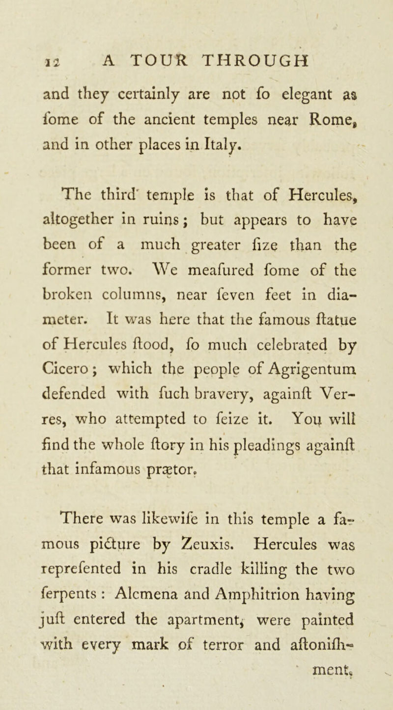 and they certainly are not fo elegant as iome of the ancient temples near Rome, and in other places in Italy. The third temple is that of Hercules, altogether in ruins; but appears to have been of a much greater fize than the former two. We meafured fome of the broken columns, near feven feet in dia- meter. It was here that the famous ftatue of Hercules flood, fo much celebrated by Cicero; which the people of Agrigentum defended with fuch bravery, againft Ver- res, who attempted to feize it. You will find the whole ftory in his pleadings againft that infamous prcptor. # There was likewife in this temple a far mous picture by Zeuxis. Hercules was reprefented in his cradle killing the two ferpents : Alcmena and Amphitrion having juft entered the apartmentj were painted with every mark of terror and aftonifh- * ment