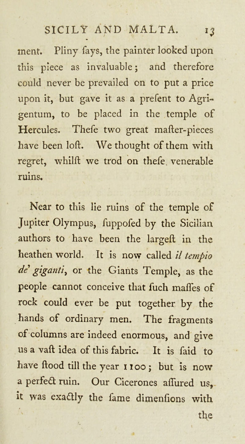 meat. Pliny fays, the painter looked upon this piece as invaluable; and therefore could never be prevailed on to put a price upon it, but gave it as a prefent to Agri~ gentum, to be placed in the temple of Hercules. Thefe two great mafter-pieces have been loft. We thought of them with regret, whilft we trod on thefe. venerable ruins. Near to this lie ruins of the temple of Jupiter Olympus, fuppofed by the Sicilian authors to have been the largeft in the heathen world. It is now called il tempio de gigantic or the Giants Temple, as the people cannot conceive that fuch mafies of rock could ever be put together by the hands of ordinary men. The fragments of columns are indeed enormous, and give us a vaft idea of this fabric. It is faid to have flood till the year 1100; but is now a perfedt ruin. Our Cicerones allured us, it was exadtly the fame dimenlions with the