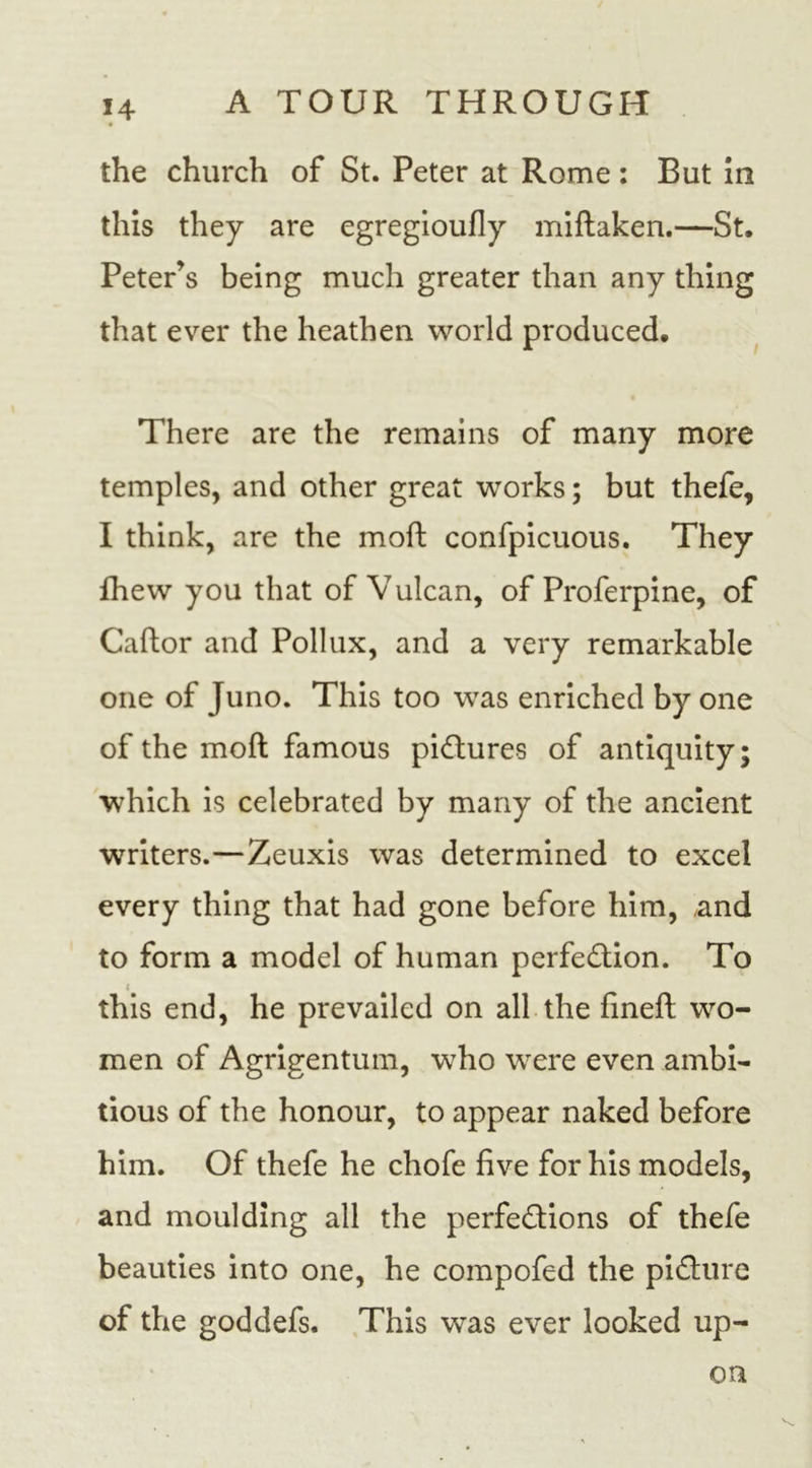 the church of St. Peter at Rome: But in this they are egregioufly miftaken.—St. Peter’s being much greater than any thing that ever the heathen world produced. There are the remains of many more temples, and other great works; but thefe, I think, are the mod; confpicuous. They fhew you that of Vulcan, of Proferpine, of Caftor and Pollux, and a very remarkable one of Juno. This too was enriched by one of the moft famous pictures of antiquity; which is celebrated by many of the ancient writers.—Zeuxis was determined to excel every thing that had gone before him, and to form a model of human perfection. To 4 this end, he prevailed on all the fined; wo- men of Agrigentum, who were even ambi- tious of the honour, to appear naked before him. Of thefe he chofe five for his models, and moulding all the perfections of thefe beauties into one, he compofed the picture of the goddefs. This was ever looked up- on