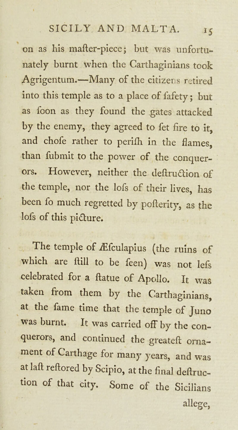 *5 on as his mafter-piece; but was unfortu- nately burnt when the Carthaginians took Agrigentum.—Many of the citizens retired into this temple as to a place of fafety; but as foon as they found the gates attacked by the enemy, they agreed to fet fire to it, and chofe rather to perifh in the flames, than fubmit to the power of the conquer- ors. However, neither the deftru&amp;ion of the temple, nor the lofs of their lives, has been fo much regretted by pofterity, as the lofs of this picture. The temple of fEfculapius (the ruins of which are If ill to be feen) was not lefs celebrated for a ftatue of Apollo. It was taken from them by the Carthaginians, at the fame time that the temple of Juno was burnt. It was carried off by the con- querors, and continued the greatefl orna- ment of Carthage for many years, and was at laft reftored by Scipio, at the final deftruc- tion of that city. Some of the Sicilians allege,