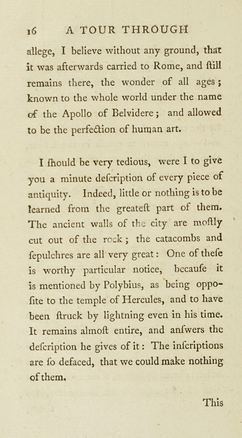 allege, I believe without any ground, that it was afterwards carried to Rome, and (till remains there, the wonder of all ages ; i known to the whole world under the name of the Apollo of Belvidere; and allowed to be the perfe&amp;ion of human art. I fhould be very tedious, were I to give you a minute defcription of every piece of antiquity. Indeed, little or nothing is to be learned from the greateft part of them. The ancient walls of the city are moftly cut out of the rock ; the catacombs and fepulchres are all very great: One of tliefe is worthy particular notice, bccaufe it is mentioned by Polybius, as being oppo- fite to the temple of Hercules, and to have been ftruck by lightning even in his time. It remains almoft entire, and anfwers the defcription he gives of it: The inferiptions are fo defaced, that we could make nothing of them. This