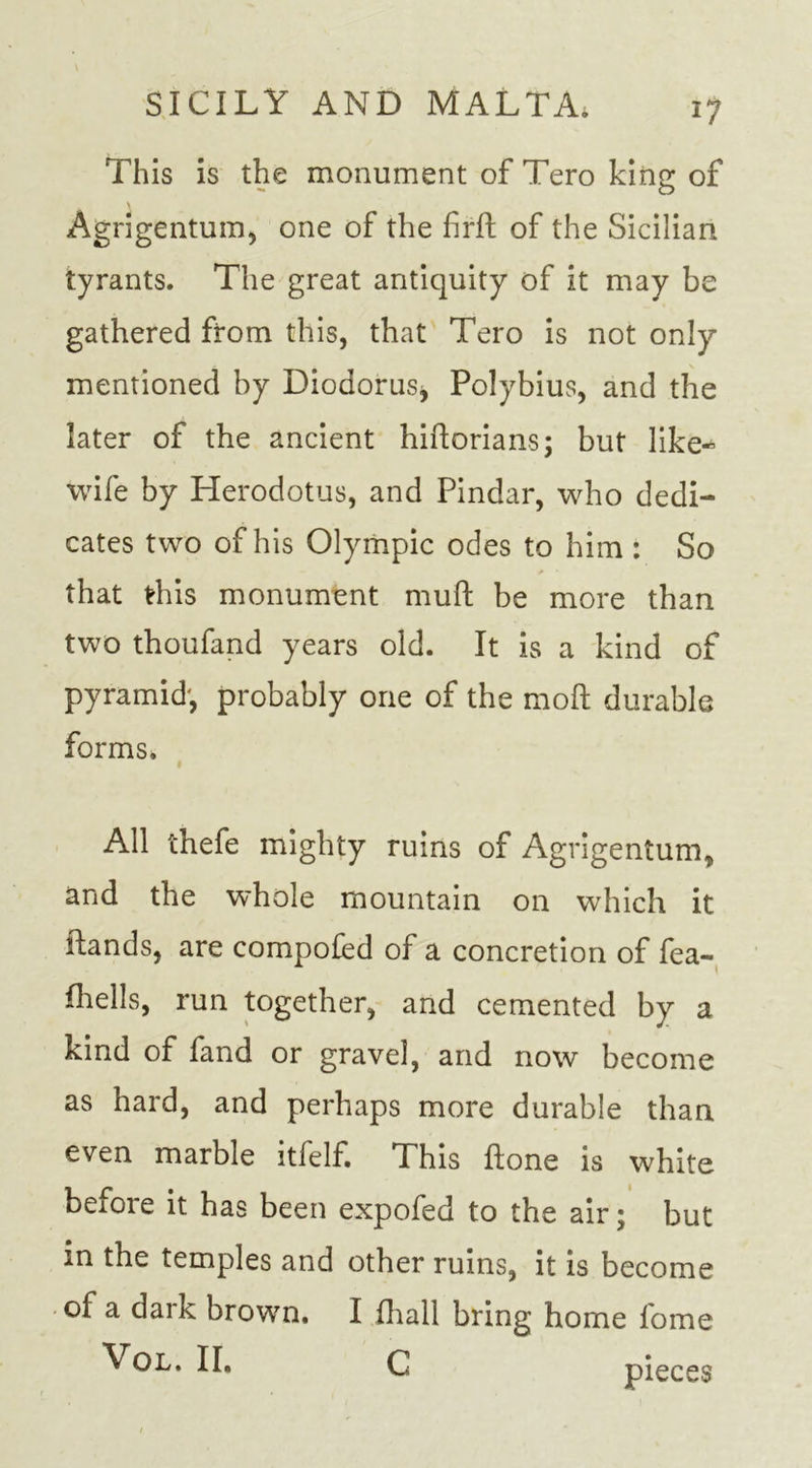 *7 This is the monument of Tero king of Agrigentum, one of the firft of the Sicilian tyrants. The great antiquity of it may be gathered from this, that Tero is not only mentioned by Diodorus, Polybius, and the later of the ancient hiftorians; but like- wife by Herodotus, and Pindar, who dedi- cates two of his Olympic odes to him : So that this monument muft be more than two thoufand years old. It is a kind of pyramid', probably one of the moll durable forms. All thefe mighty ruins of Agrigentum, and the whole mountain on which it Hands, are compofed of a concretion of fea- fhells, run together, and cemented by a kind of fand or gravel, and now become as hard, and perhaps more durable than even marble itlelf. This Hone is white before it has been expofed to the air; but in the temples and other ruins, it is become of a dark brown. I fhall bring home fome Vol. II. C pieces