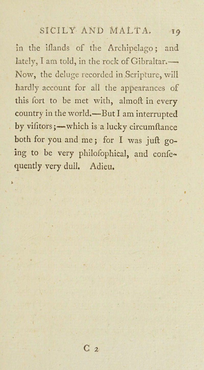 T9 in the illands of the Archipelago; and lately, I am told, in the rock of Gibraltar.—» Now, the deluge recorded in Scripture, will hardly account for all the appearances of this fort to be met with, almoft in every country in the world.—But I am interrupted by vilitors;—which is a lucky circumftance both for you and me; for I was juft go- ing to be very philofophical, and confer quently very dull. Adieu.