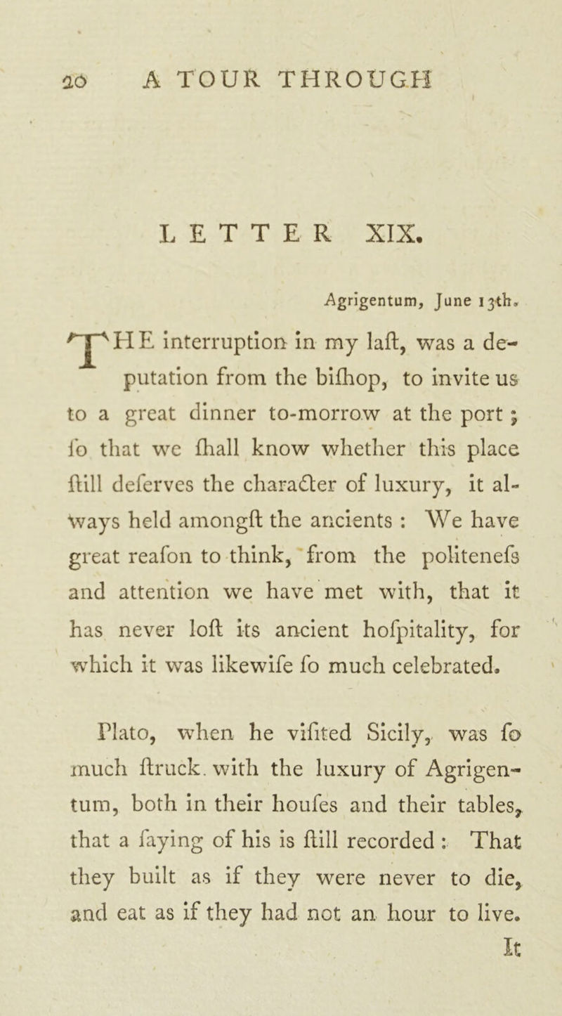 I LETTER XIX. Agrigentum, June 13th, T HE interruption in my laft, was a de- putation from the bifhop, to invite us to a great dinner to-morrow at the port ; fo that we fhall know whether this place hill deferves the chara&amp;er of luxury, it al- ways held amongft the ancients : We have great reafon to think, from the politenefs and attention we have met with, that it has never loft its ancient hofpitality, for which it was likewife fo much celebrated, Plato, when he vifited Sicily, was fo much ftruck. with the luxury of Agrigen- tum, both in their houfes and their tables* that a faying of his is ftill recorded : That they built as if they were never to die, and eat as if they had not an hour to live. It