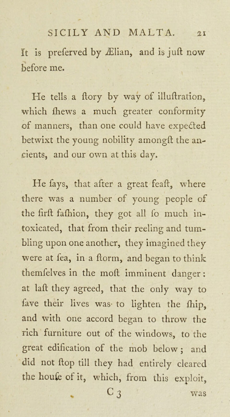 It Is preferred by iElian, and is juft now before me. He tells a ftory by way of illuftration, which fhews a much greater conformity of manners, than one could have expedted betwixt the young nobility amongft the an- cients, and our own at this day. He fays, that after a great feaft, where there was a number of young people of the flrft falhion, they got all fo much in- toxicated, that from their reeling and tum- bling upon one another, they imagined they were at fea, in a ftorm, and began to think themfelves in the moft imminent danger: at laft they agreed, that the only way to fave their lives was- to lighten the fhip, and with one accord began to throw the rich furniture out of the windows, to the great edification of the mob below ; and did not flop till they had entirely cleared the houfe oi it, which, from this exploit, c3 was