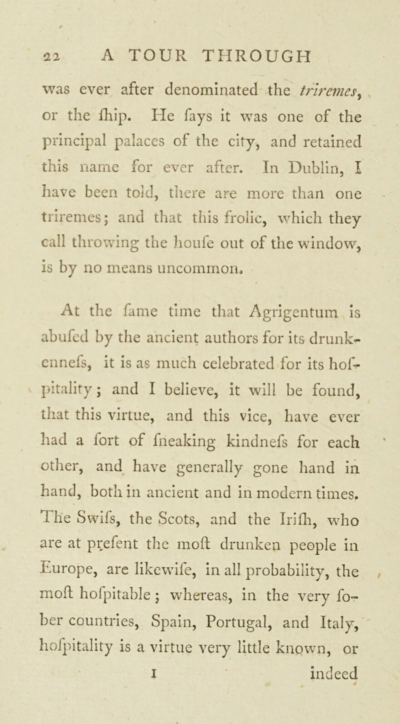was ever after denominated the triremes, or the fhip. He fays it was one of the principal palaces of the city, and retained this name for ever after. In Dublin, I have been told, there are more than one triremes; and that this frolic, which they call throwing the houle out of the window, is by no means uncommon, » At the fame time that Agrigentum is abufed by the ancient authors for its drunk- ennefs, it is as much celebrated for its hof- pitality; and I believe, it will be found, that this virtue, and this vice, have ever had a fort of fneaking kindnefs for each other, and have generally gone hand in hand, both in ancient and in modern times. The Swifs, the Scots, and the Irifh, who are at prefent the mofl drunken people in Europe, are likewife, in all probability, the mofl hofpitable; whereas, in the very fo- her countries, Spain, Portugal, and Italy, hofpitality is a virtue very little known, or i indeed