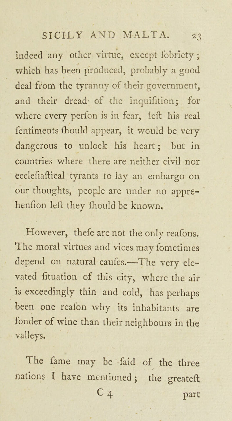 » indeed any other virtue, except fobriety ; which has been produced, probably a good deal from the tyranny of their government, and their dread* of the inquifition; for where every perfon is in fear, left his real / fentiments fhould appear, it would be very dangerous to unlock his heart; but in countries where there are neither civil nor ecclefiaftical tyrants to lay an embargo on our thoughts, people are under no appre- henfion left they fhould be known. However, thefe are not the only reafons. The moral virtues and vices may fometimes depend on natural caufes.—The very ele- vated fituation of this city, where the air is exceedingly thin and cold, has perhaps been one reafon why its inhabitants are fonder of wine than their neighbours in the valleys. The fame may be faid of the three / nations I have mentioned; the greateft C 4 part