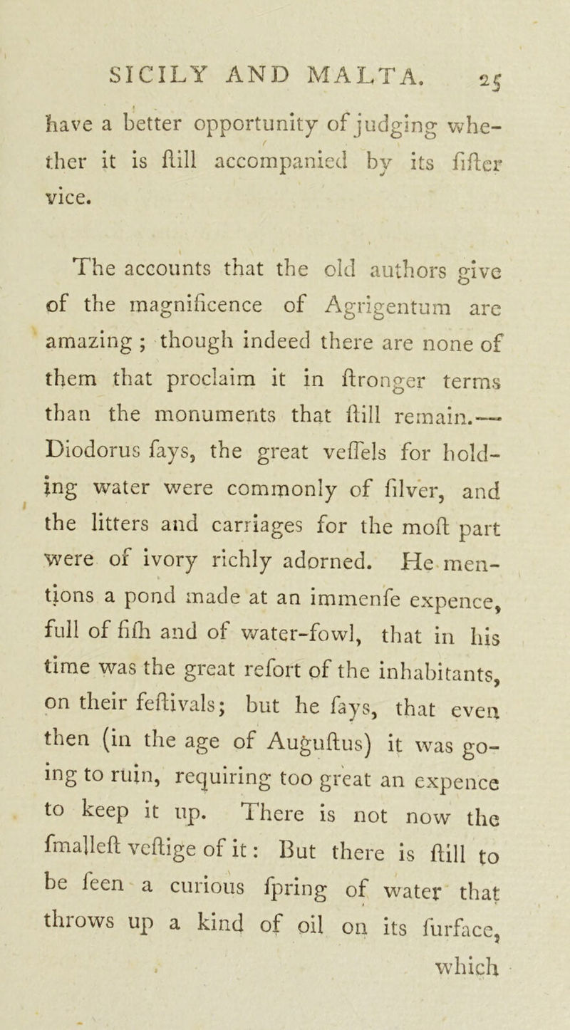 have a better opportunity of judging whe- ther it is hill accompanied by its fiber vice. The accounts that the old authors give of the magnificence of Agrigentum are amazing ; though indeed there are none of them that proclaim it in hronger terms than the monuments that hill remain.-— Diodorus fays, the great veflels for hold- ing water were commonly of filver, and the litters and carriages for the moh part were of ivory richly adorned. He men- * tions a pond made at an immenfe expence, full of fifh and of water-fowl, that in his time was the great refort of the inhabitants, on then fehivalsj but he fays, that even then (in the age of Auguhus) it was go- ing to ruin, requiring too great an expence to keep it up. There is not now the fmalleh vehige of it: But there is hill to be feen a curious fpring of water that thiows up a kind of oil on its furface, . which