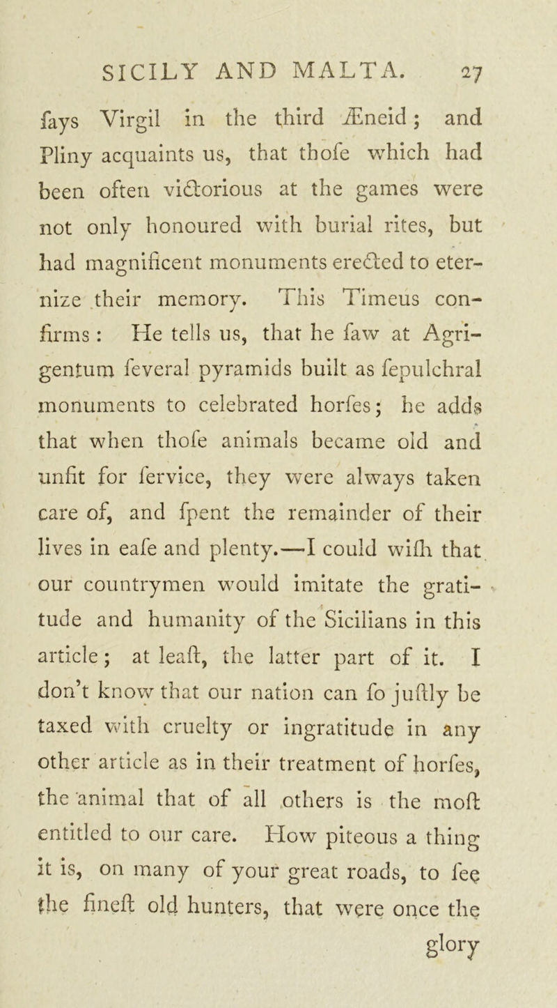 fays Virgil in the third iEneid; and Pliny acquaints us, that thole which had been often victorious at the games were not only honoured with burial rites, but had magnificent monuments ereCted to eter- nize their memory. This Timeus con- firms : He tells us, that he faw at Agri- gentum feveral pyramids built as fepulchral monuments to celebrated horfes; he adds that when thole animals became old and unfit for fervice, they were always taken care of, and fpent the remainder of their lives in eafe and plenty.—I could wilh that our countrymen would imitate the grati- tude and humanity of the Sicilians in this article; at lead, the latter part of it. I don’t know that our nation can fo jufily be taxed with cruelty or ingratitude in any other article as in their treatment of horfes, the animal that of all others is the mod entitled to our care. Plow piteous a thing it is, on many of your great roads, to lee the fined old hunters, that were once the