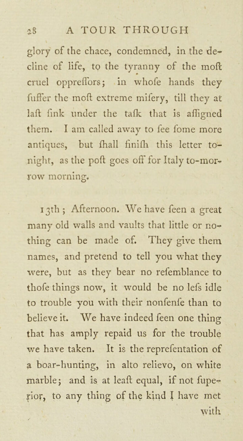 glory of the chace, condemned, in the de- dine of life, to the tyranny of the mod cruel oppreffors; in whofe hands they fuffer the mod extreme mifery, till they at lad fink under the taflc that is adigned them. I am called away to fee fome more antiques, but fhall finifli this letter to- night, as the pod goes off for Italy to-mor** row morning, 13th ; Afternoon. We have feen a great many old walls and vaults that little or no- thing can be made of. They give them names, and pretend to tell you what they were, but as they bear no refemblance to thofe things now, it would be no lefs idle to trouble you with their nonfenfe than to believe it. We have indeed feen one thing that has amply repaid us for the trouble we have taken. It is the reprefentation of a boar-hunting, in alto relievo, on white marble; and is at lead equal, if not fupe- rior, to any thing of the kind I have met with