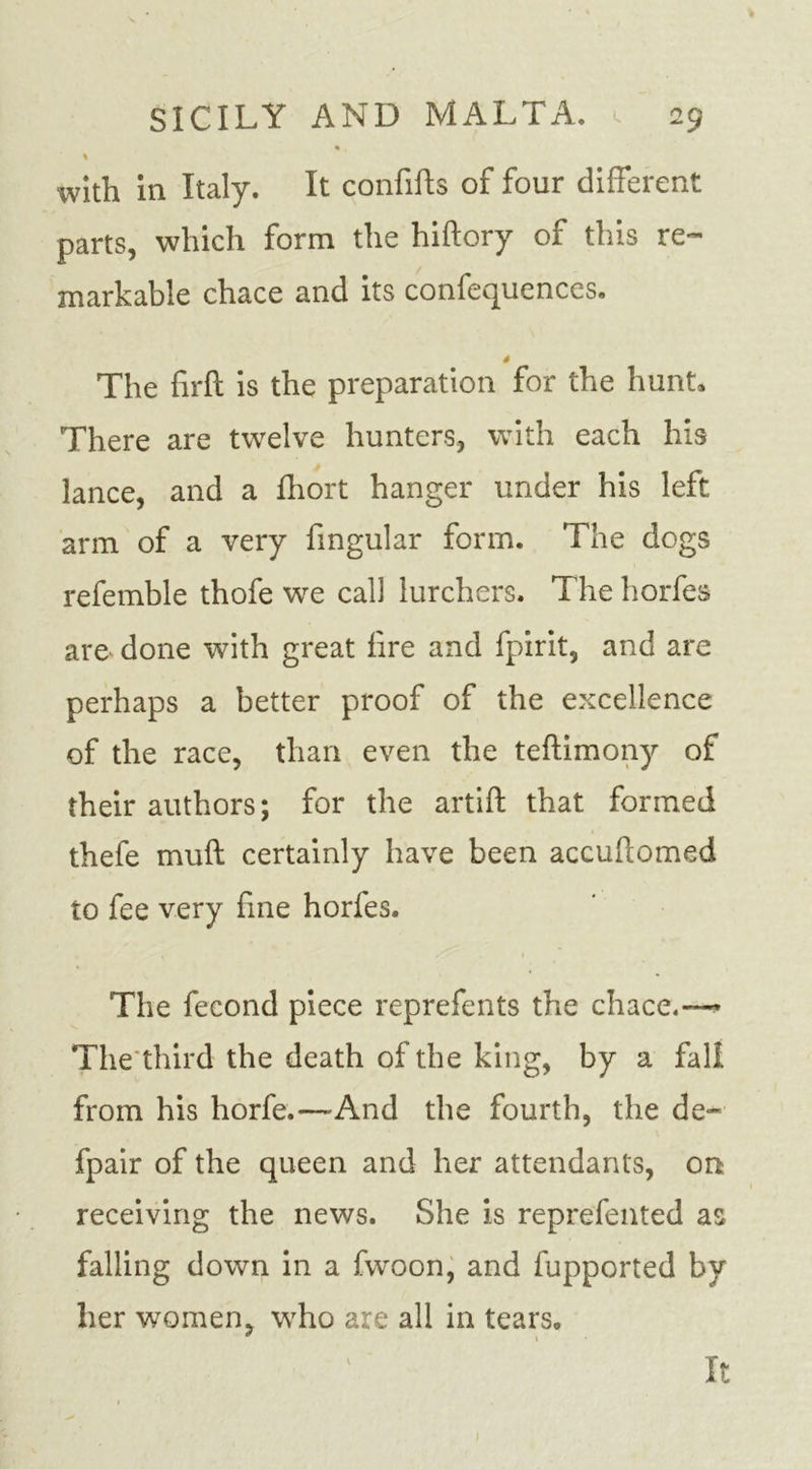 • . % with in Italy. It confifts of four different parts, which form the hiftory of this re- markable chace and its confequences. s The firft is the preparation for the hunt. There are twelve hunters, with each his lance, and a fhort hanger under his left arm of a very Angular form. The dogs refemble thofe we call lurchers. The horfes are done with great fire and fpirit, and are perhaps a better proof of the excellence of the race, than even the teftimony of their authors; for the artift that formed thefe muft certainly have been accuftomed to fee very fine horfes. The fecond piece reprefents the chace.~ The third the death of the king, by a fall from his horfe.—'And the fourth, the de- fpair of the queen and her attendants, on receiving the news. She is reprefented as falling down in a fwoon, and fupported by her women, who are all in tears. It