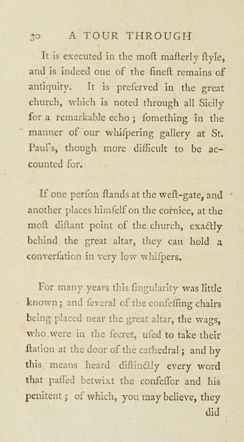 It is executed in the mofl mafterly ftyle* and is indeed one of the fineft remains of antiquity. It is preferved in the great church, which is noted through all Sicily for a remarkable echo ; fomething in the manner of our whifpering gallery at St. Paul’s, though more difficult to be ac- counted for. If one perfon ftands at the weft-gate, and another places himfelf on the cornice, at the moft diftant point of the church, exadly behind the great altar, they can hold a converfation in very low whifpers. For many years this fingularity was little known 3 and feveral of the confeffing chairs being placed near the great altar, the wags, who,were in the fecret, uied to take their ftation at the door of the cathedral; and by this means heard diftindly every word that palled betwixt the confeffior and his penitent 3 of which, you may believe, they did