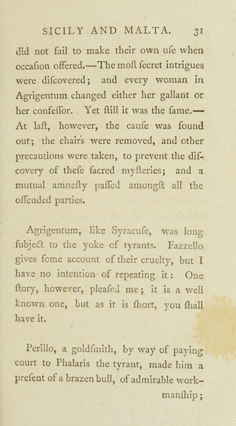 / did not fail to make their own ufe when occafion offered.—The moil fecret intrigues were difcovered; and every woman in Agrigentum changed either her gallant or her confeffor. Yet hill it was the fame.— At lafb, however, the caufe was found out; the chairs were removed, and other precautions were taken, to prevent the dis- covery of thefe facred myfteries; and a mutual amnefty paffed amongft all the offended parties. &gt; Agrigentum, like Syracufe, was long fubjed to the yoke of tyrants. Fazzello gives fome account of their cruelty, but I have no intention of repeating it: One ftory, however, pleafed me; it is a well known one, but as it is fhort, you Shall have it. / Perillo, a goldfmith, by wray of paying court to Phalaris the tyrant, made him a prefent of a brazen bull, of admirable work- manfhip;