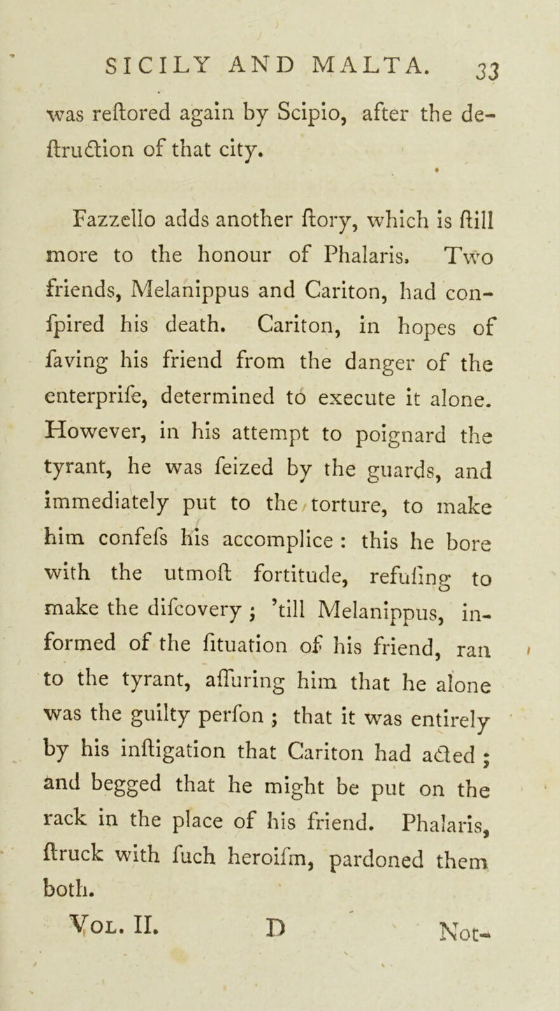 was reftored again by Scipio, after the de- ftrudion of that city. Fazzello adds another Lory, which is hill more to the honour of Phalaris. Two friends, Melanippus and Cariton, had con- fpired his death. Cariton, in hopes of faving his friend from the danger of the enterprife, determined to execute it alone. However, in his attempt to poignard the tyrant, he was feized by the guards, and immediately put to the /torture, to make him confefs his accomplice : this he bore with the utmoft fortitude, refilling to make the difcovery • ’till Melanippus, in- formed of the fituation of his friend, ran to the tyrant, alluring him that he alone was the guilty perfon ; that it was entirely by his inftigation that Cariton had aded ; and begged that he might be put on the rack in the place of his friend. Phalaris, ftruck with fuch heroifm, pardoned them both. Vol. II. D Not-