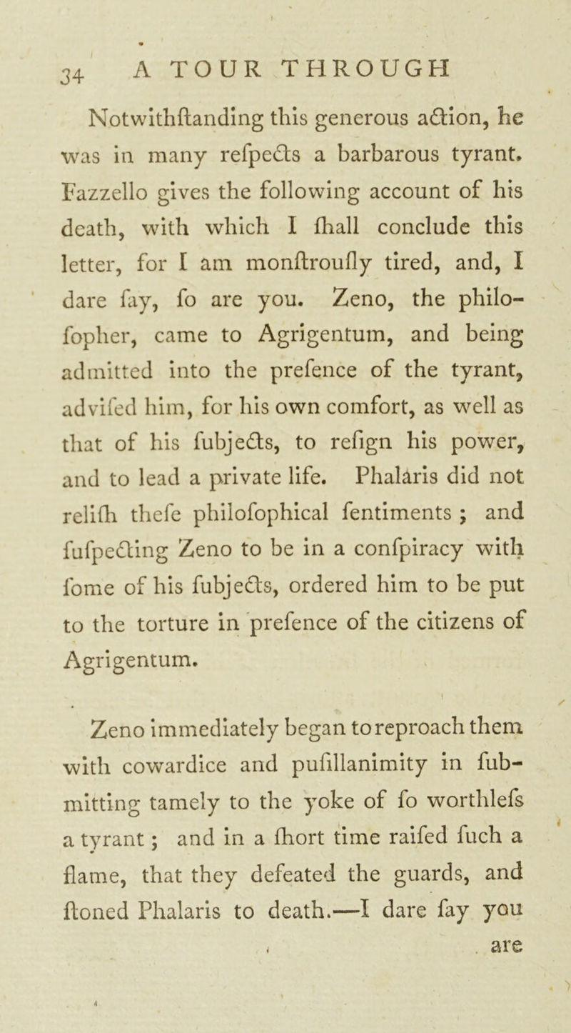 Notwithftanding this generous a&amp;ion, he was in many refpedts a barbarous tyrant, Fazzello gives the following account of his death, with which I fhall conclude this letter, for I am monftroufly tired, and, I dare fay, fo are you. Zeno, the philo- fopher, came to Agrigentum, and being admitted into the prefence of the tyrant, advifed him, for his own comfort, as well as that of his fubjedls, to refign his power, and to lead a private life. Phalaris did not relifh thefe philofophical fentiments ; and fulpe&amp;ing Zeno to be in a confpiracy with fome of his fubjects, ordered him to be put to the torture in prefence of the citizens of Agrigentum. ✓ Zeno immediately began to reproach them with cowardice and pufillanimity in fub- mitting tamely to the yoke of fo worthlefs a tyrant; and in a fhort time raifed fuch a flame, that they defeated the guards, and ftoned Phalaris to death.—I dare fay you , are . > 4