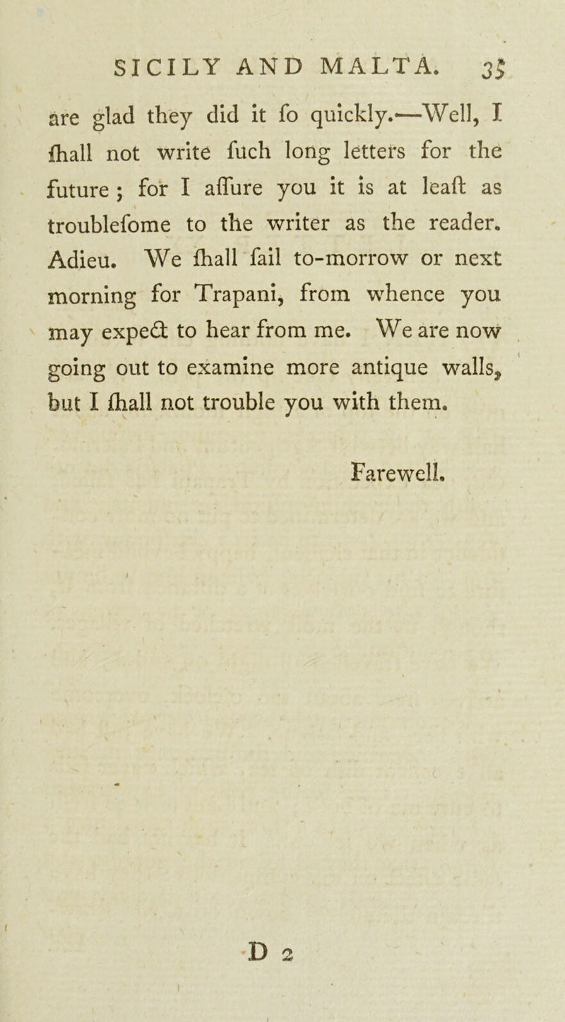 are glad they did it fo quickly.-—Well, I {hall not write fuch long letters for the future ; for I allure you it is at lead as troublefome to the writer as the reader. Adieu. We fhall fail to-morrow or next morning for Trapani, from whence you may expert to hear from me. We are now going out to examine more antique walls, but I flxall not trouble you with them. Farewell. 1 t D 2