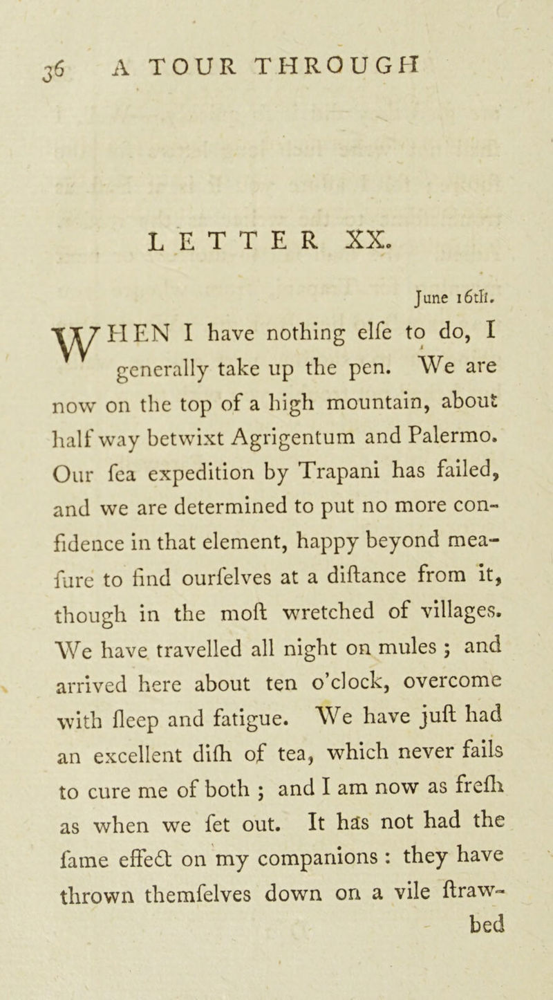 LETTER XX. ■9 June i6tlf. w HEN I have nothing elfe to do, I generally take lip the pen. We are now on the top of a high mountain, about half way betwixt Agrigentum and Palermo. Our fea expedition by Trapani has failed, and we are determined to put no more con- fidence in that element, happy beyond mea- fure to find ourfelves at a diftance from it, though in the moil wretched of villages. We have, travelled all night on mules ; and arrived here about ten o clock, overcome with fleep and fatigue. We have juft had an excellent difh of tea, which never fails to cure me of both ; and I am now as frefti as when we fet out. It has not had the fame effedt on my companions : they have thrown themfelves down on a vile ftraw- bed