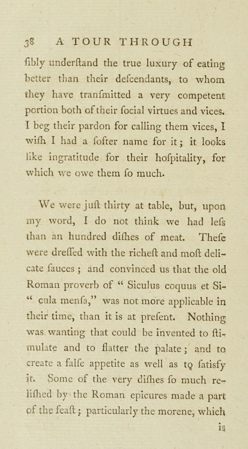 fibly underftand the true luxury of eating better than their defeendants, to whom they have tranfmitted a very competent portion both of their focial virtues and vices. I beg their pardon for calling them vices, I wifh I had a fofter name for it; it looks like ingratitude for their hofpitality, for which we owe them fo much. We were juft thirty at table, but, upon my word, I do not think we had lefs than an hundred difhes of meat. Thefe were drefted with the richeft and moft deli- cate lauces 5 and convinced us that the old Roman proverb of “ Siculus coquus et Si- u cula menfa,” was not more applicable in their time, than it is at prefent. Nothing was wanting that could be invented to fti- mulate and to flatter the palate ; and to create a falfe appetite as well as tg fatisfy it. Some of the very difhes fo much re- liflied by the Roman epicures made a part of the feaft • particularly the morene, which is f