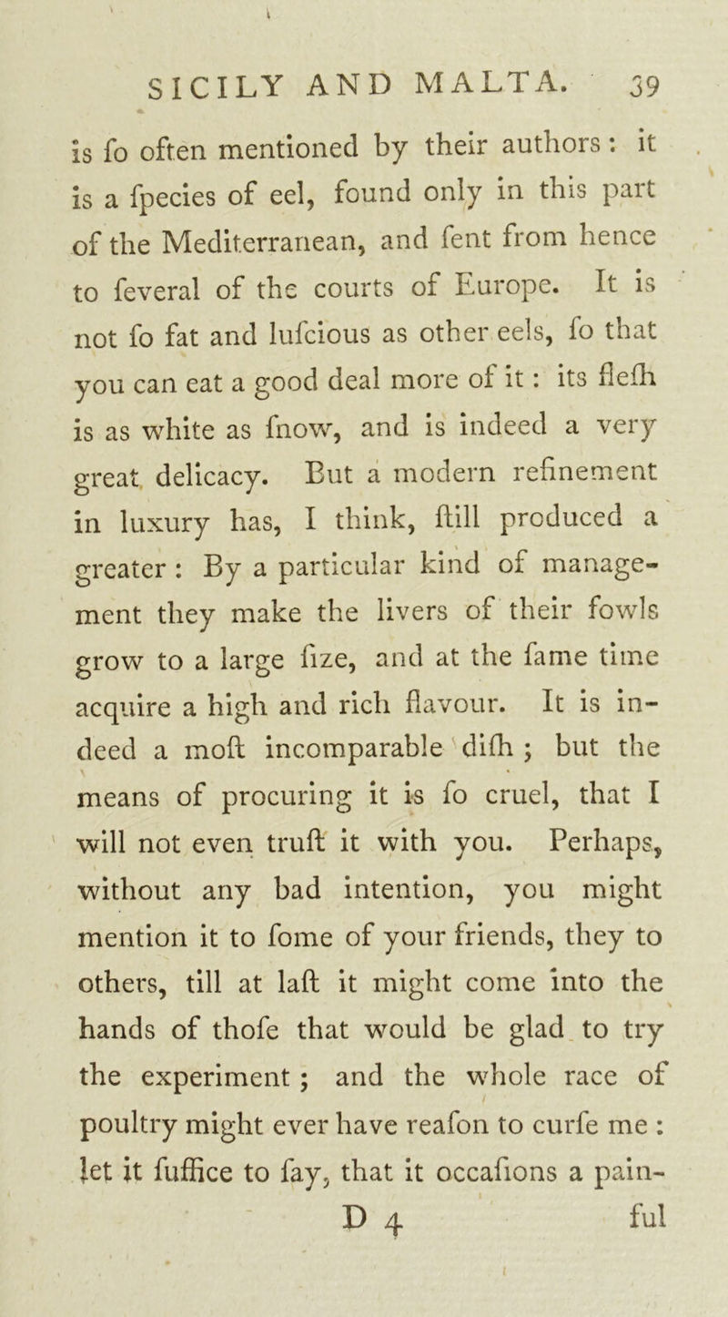 k is fo often mentioned by their authors: it is a fpecies of eel, found only in this part of the Mediterranean, and fent from hence to feveral of the courts of Europe. It is not fo fat and lufcious as other eels, fo that you can eat a good deal more of it: its flefh is as white as fnow, and is indeed a very great delicacy. But a modern refinement in luxury has, I think, ftill produced a greater : By a particular kind of manage- ment they make the livers of their fowls grow to a large fize, and at the fame time acquire a high and rich flavour. It is in- deed a moft incomparable difh ; but the means of procuring it is fo cruel, that I will not even trull it with you. Perhaps, without any bad intention, you might mention it to fome of your friends, they to others, till at lafl it might come into the hands of thofe that would be glad to try the experiment ; and the whole race of poultry might ever have reafon to curfe me : Jet it fuffice to fay, that it occafions a pain- D 4 ful i