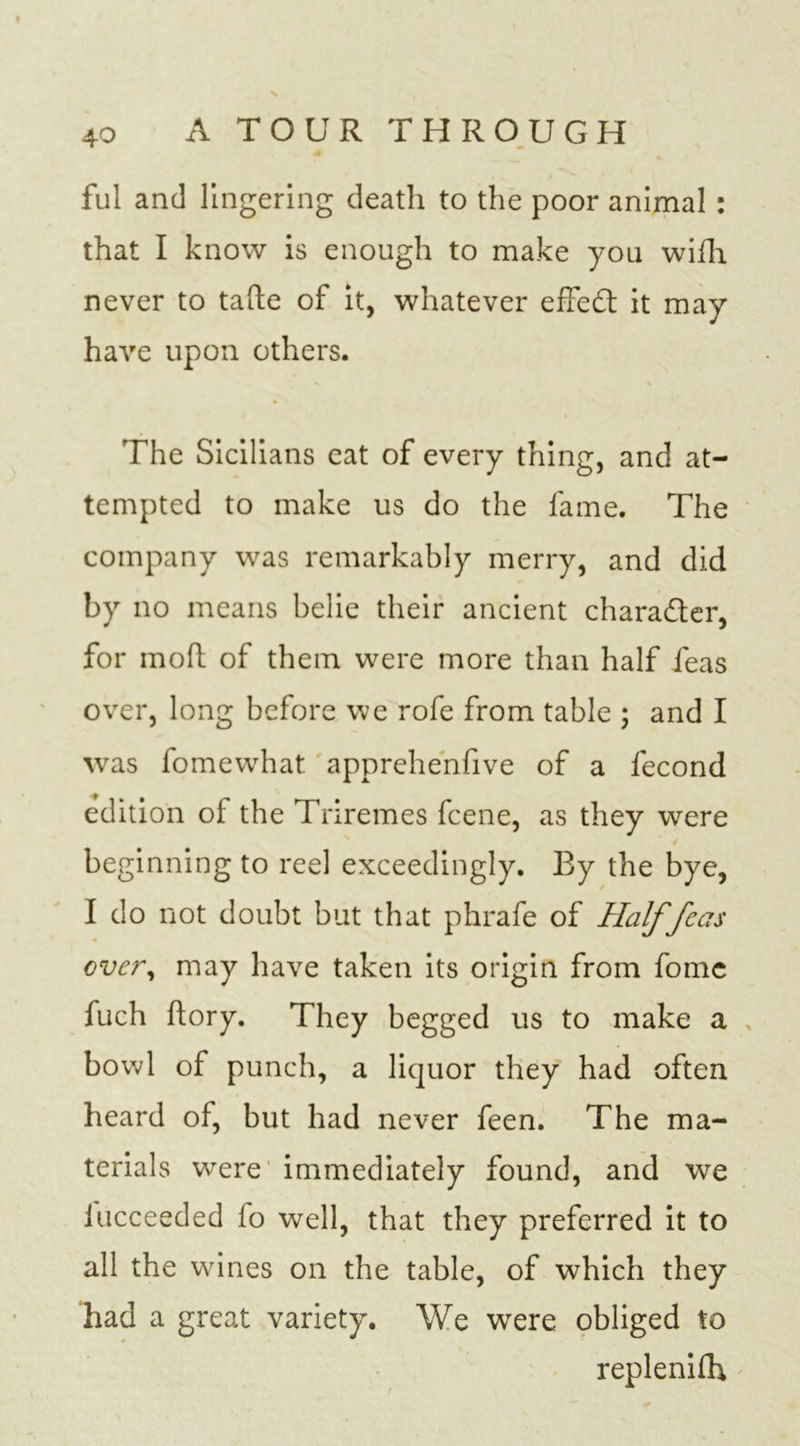 ful and lingering death to the poor animal : that I know is enough to make you wiih never to tafte of it, whatever effect it may have upon others. The Sicilians eat of every thing, and at- tempted to make us do the fame. The company was remarkably merry, and did by no means belie their ancient chara&amp;er, for moft of them were more than half feas over, long before we rofe from table ; and I was fomewhat apprehenfive of a fecond edition of the Triremes feene, as they were beginning to reel exceedingly. By the bye, I do not doubt but that phrafe of Half feas over, may have taken its origin from fomc fuch ftory. They begged us to make a bowl of punch, a liquor they had often heard of, but had never feen. The ma- terials were immediately found, and we lucceeded 1 o well, that they preferred it to all the wines on the table, of which they had a great variety. We were obliged to replenish