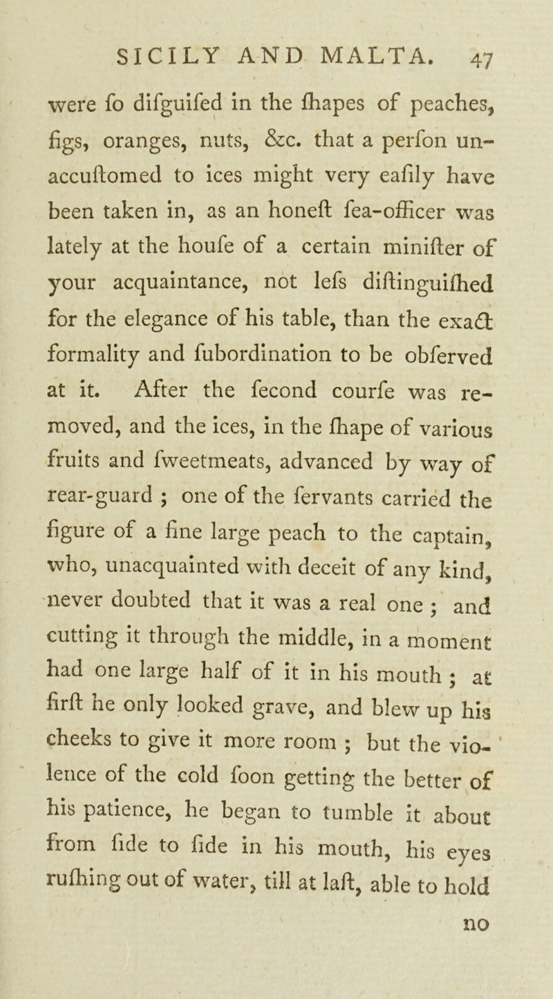 were fo difguifed in the fhapes of peaches, figs, oranges, nuts, &amp;c. that a perfon un- accudomed to ices might very eafily have been taken in, as an honed fea-officer was lately at the houfe of a certain minider of your acquaintance, not lefs didinguifhed for the elegance of his table, than the exadt formality and fubordination to be obferved at it. After the fecond courfe was re- moved, and the ices, in the fhape of various fruits and fweetmeats, advanced by way of rear-guard ; one of the fervants carried the figure of a fine large peach to the captain, who, unacquainted with deceit of any kind, never doubted that it was a real one ; and cutting it through the middle, in a moment had one large half of it in his mouth ; at fird he only looked grave, and blew up his cheeks to give it more room ; but the vio- lence of the cold foon getting the better of his patience, he began to tumble it about from fide to fide in his mouth, his eyes rulhing out of water, till at lad, able to hold no