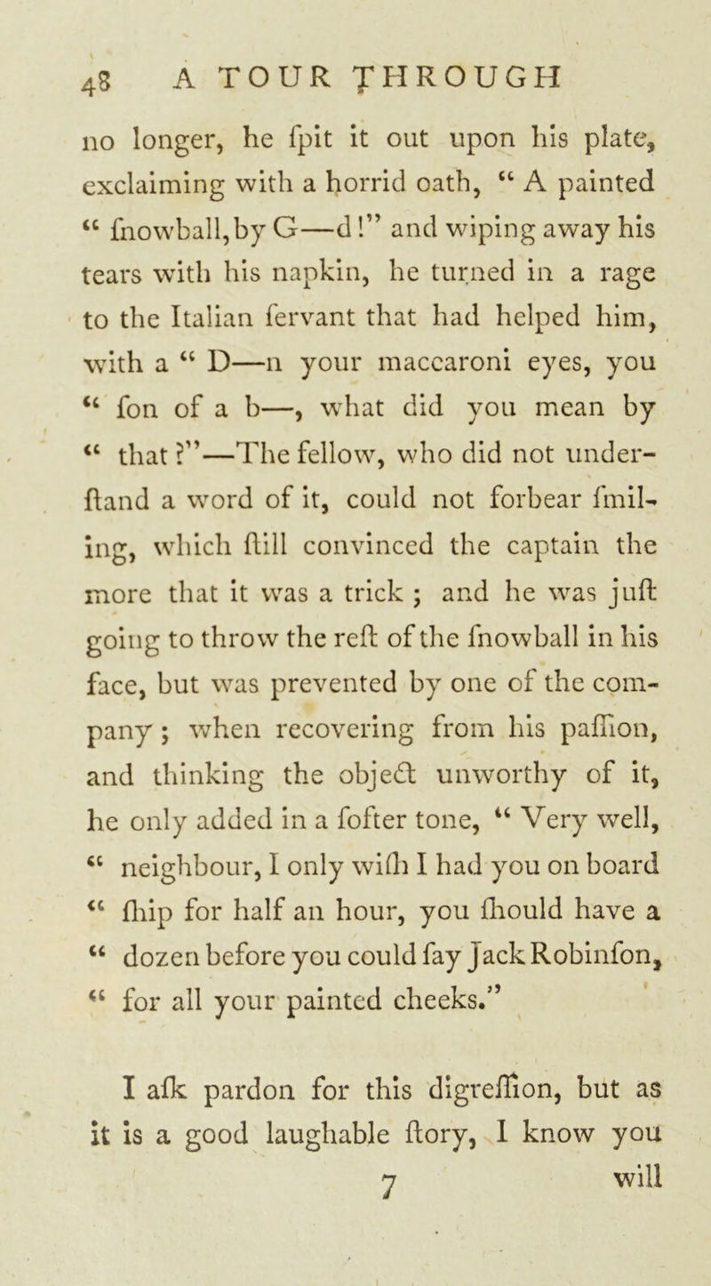 no longer, he fpit it out upon his plate, exclaiming with a horrid oath, “ A painted &lt;c fnowball,by G—d!” and wiping away his tears with his napkin, he turned in a rage to the Italian fervant that had helped him, with a “ D—n your maccaroni eyes, you &lt;c fon of a b—, what did you mean by &lt;c that ?”—The fellow, who did not under- hand a word of it, could not forbear find- ing, which hill convinced the captain the more that it was a trick ; and he was juft going to throw the reft of the fnowball in his face, but was prevented by one of the com- pany ; when recovering from his paffion, and thinking the object unworthy of it, he only added in a fofter tone, “ Very well, *c neighbour, I only with I had you on board &lt;c fhip for half an hour, you fhould have a u dozen before you could fay j ack Robinfon, “ for all your painted cheeks.” I afk pardon for this digrefiion, but as it is a good laughable ftory, I know you 7 will