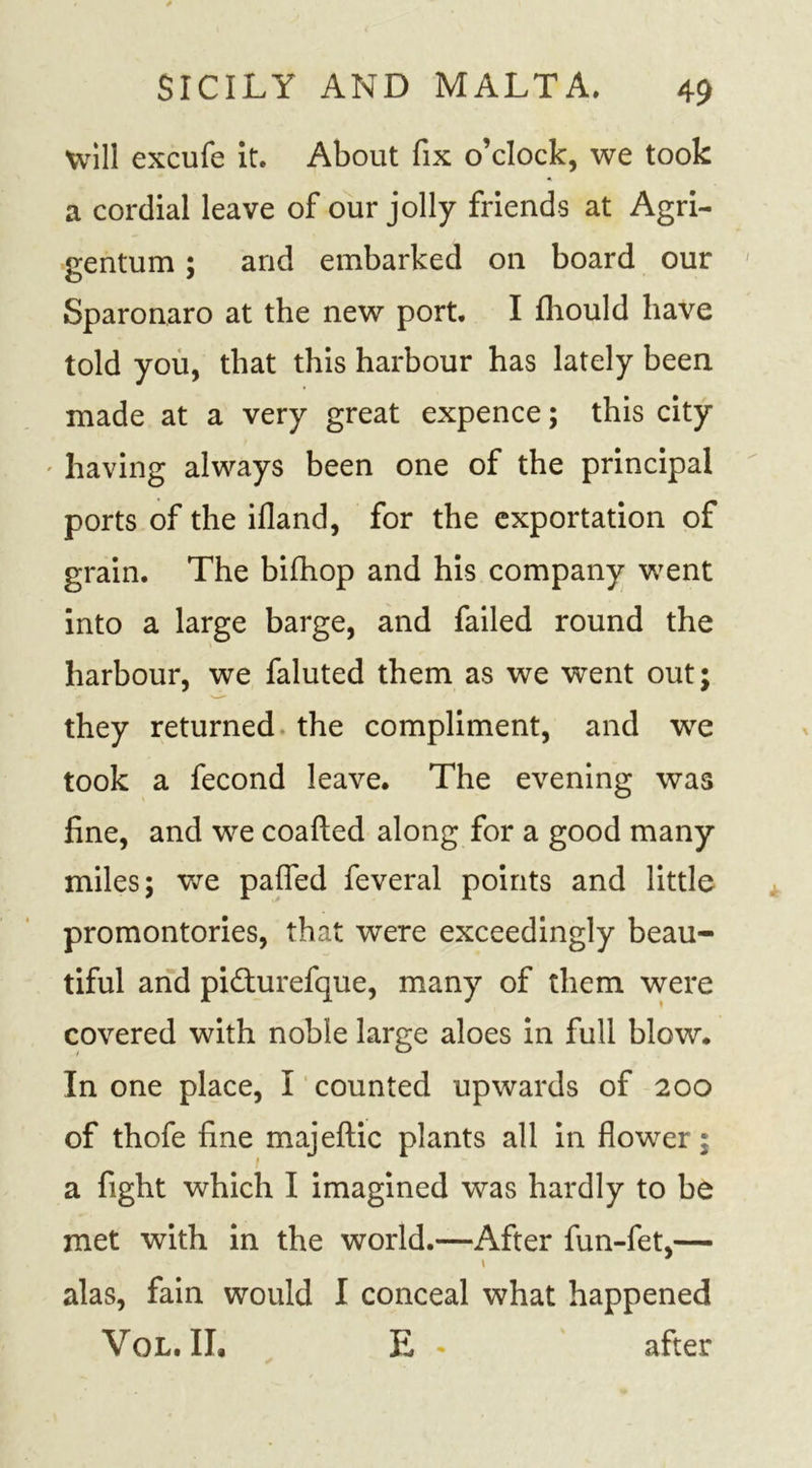 will excufe it. About fix o’clock, we took a cordial leave of our jolly friends at Agri- gentum; and embarked on board our Sparonaro at the new port. I fhould have told you, that this harbour has lately been made at a very great expence; this city having always been one of the principal ports of the ifland, for the exportation of grain. The bifhop and his company went into a large barge, and failed round the harbour, we faluted them as we went out; they returned the compliment, and we took a fecond leave. The evening was fine, and we coafted along for a good many miles; we paflfed feveral points and little promontories, that were exceedingly beau- tiful and pidfurefque, many of them were covered with noble large aloes in full blow. In one place, I counted upwards of 200 of thofe fine majeftic plants all in flower; a fight which I imagined was hardly to be met with in the world.—After fun-fet,— alas, fain would I conceal what happened Vol.IL E * after